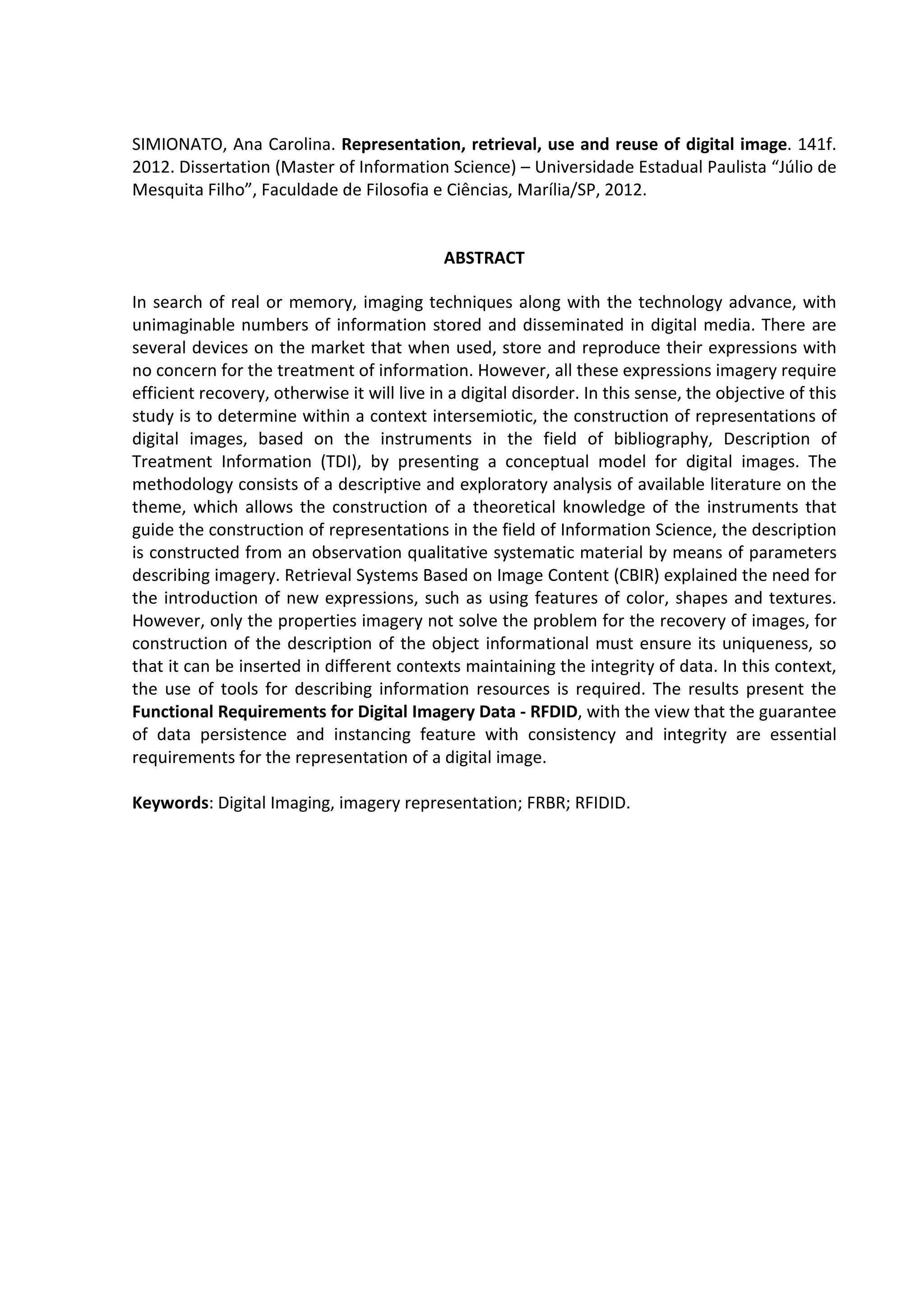 8



SIMIONATO, Ana Carolina. Representation, retrieval, use and reuse of digital image. 141f.
2012. Dissertation (Master of Information Science) – Universidade Estadual Paulista “Júlio de
Mesquita Filho”, Faculdade de Filosofia e Ciências, Marília/SP, 2012.


                                             ABSTRACT

In search of real or memory, imaging techniques along with the technology advance, with
unimaginable numbers of information stored and disseminated in digital media. There are
several devices on the market that when used, store and reproduce their expressions with
no concern for the treatment of information. However, all these expressions imagery require
efficient recovery, otherwise it will live in a digital disorder. In this sense, the objective of this
study is to determine within a context intersemiotic, the construction of representations of
digital images, based on the instruments in the field of bibliography, Description of
Treatment Information (TDI), by presenting a conceptual model for digital images. The
methodology consists of a descriptive and exploratory analysis of available literature on the
theme, which allows the construction of a theoretical knowledge of the instruments that
guide the construction of representations in the field of Information Science, the description
is constructed from an observation qualitative systematic material by means of parameters
describing imagery. Retrieval Systems Based on Image Content (CBIR) explained the need for
the introduction of new expressions, such as using features of color, shapes and textures.
However, only the properties imagery not solve the problem for the recovery of images, for
construction of the description of the object informational must ensure its uniqueness, so
that it can be inserted in different contexts maintaining the integrity of data. In this context,
the use of tools for describing information resources is required. The results present the
Functional Requirements for Digital Imagery Data - RFDID, with the view that the guarantee
of data persistence and instancing feature with consistency and integrity are essential
requirements for the representation of a digital image.

Keywords: Digital Imaging, imagery representation; FRBR; RFIDID.
 