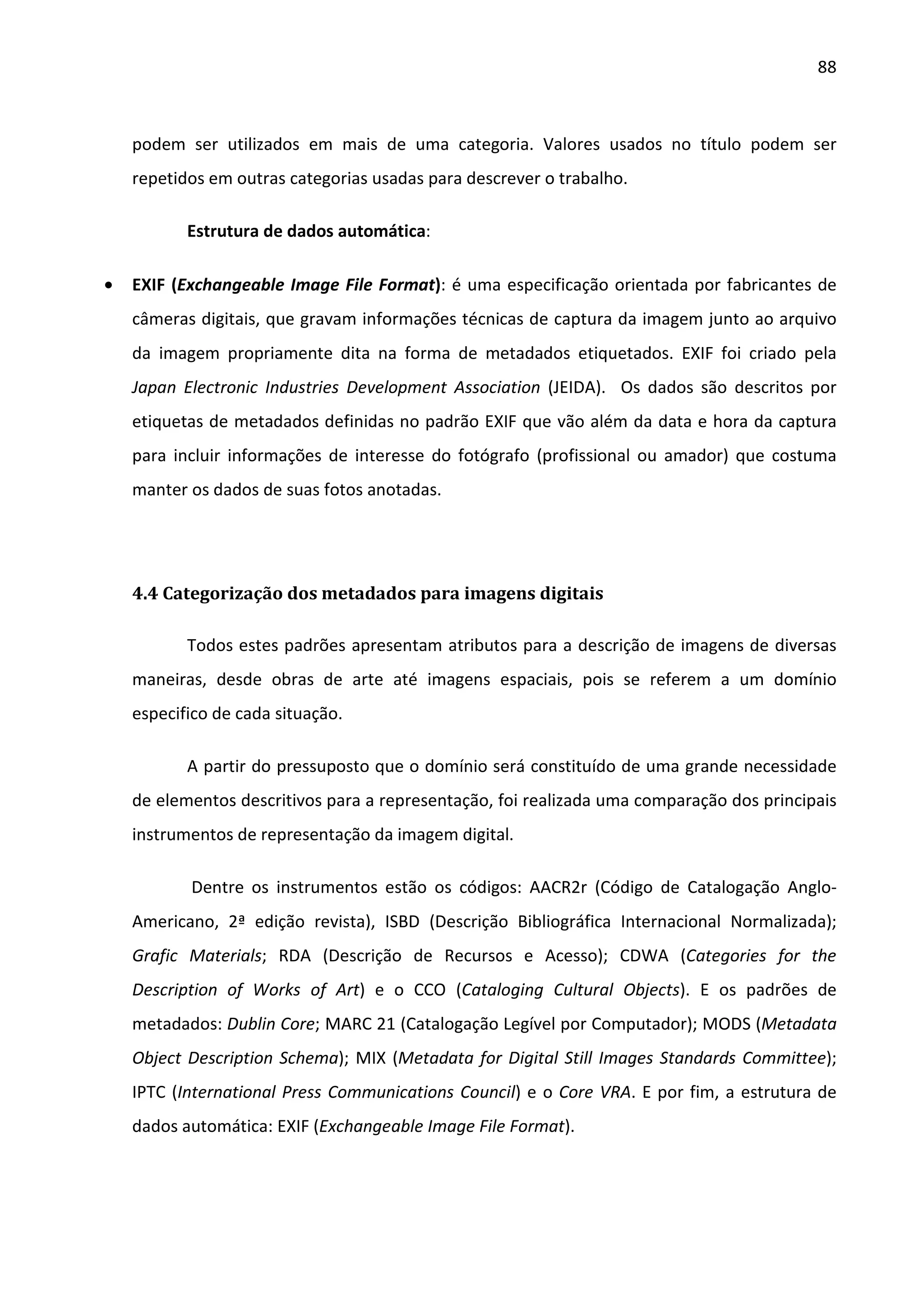 88



    podem ser utilizados em mais de uma categoria. Valores usados no título podem ser
    repetidos em outras categorias usadas para descrever o trabalho.

           Estrutura de dados automática:

•   EXIF (Exchangeable Image File Format): é uma especificação orientada por fabricantes de
    câmeras digitais, que gravam informações técnicas de captura da imagem junto ao arquivo
    da imagem propriamente dita na forma de metadados etiquetados. EXIF foi criado pela
    Japan Electronic Industries Development Association (JEIDA). Os dados são descritos por
    etiquetas de metadados definidas no padrão EXIF que vão além da data e hora da captura
    para incluir informações de interesse do fotógrafo (profissional ou amador) que costuma
    manter os dados de suas fotos anotadas.




    4.4 Categorização dos metadados para imagens digitais

           Todos estes padrões apresentam atributos para a descrição de imagens de diversas
    maneiras, desde obras de arte até imagens espaciais, pois se referem a um domínio
    especifico de cada situação.

           A partir do pressuposto que o domínio será constituído de uma grande necessidade
    de elementos descritivos para a representação, foi realizada uma comparação dos principais
    instrumentos de representação da imagem digital.

           Dentre os instrumentos estão os códigos: AACR2r (Código de Catalogação Anglo-
    Americano, 2ª edição revista), ISBD (Descrição Bibliográfica Internacional Normalizada);
    Grafic Materials; RDA (Descrição de Recursos e Acesso); CDWA (Categories for the
    Description of Works of Art) e o CCO (Cataloging Cultural Objects). E os padrões de
    metadados: Dublin Core; MARC 21 (Catalogação Legível por Computador); MODS (Metadata
    Object Description Schema); MIX (Metadata for Digital Still Images Standards Committee);
    IPTC (International Press Communications Council) e o Core VRA. E por fim, a estrutura de
    dados automática: EXIF (Exchangeable Image File Format).
 