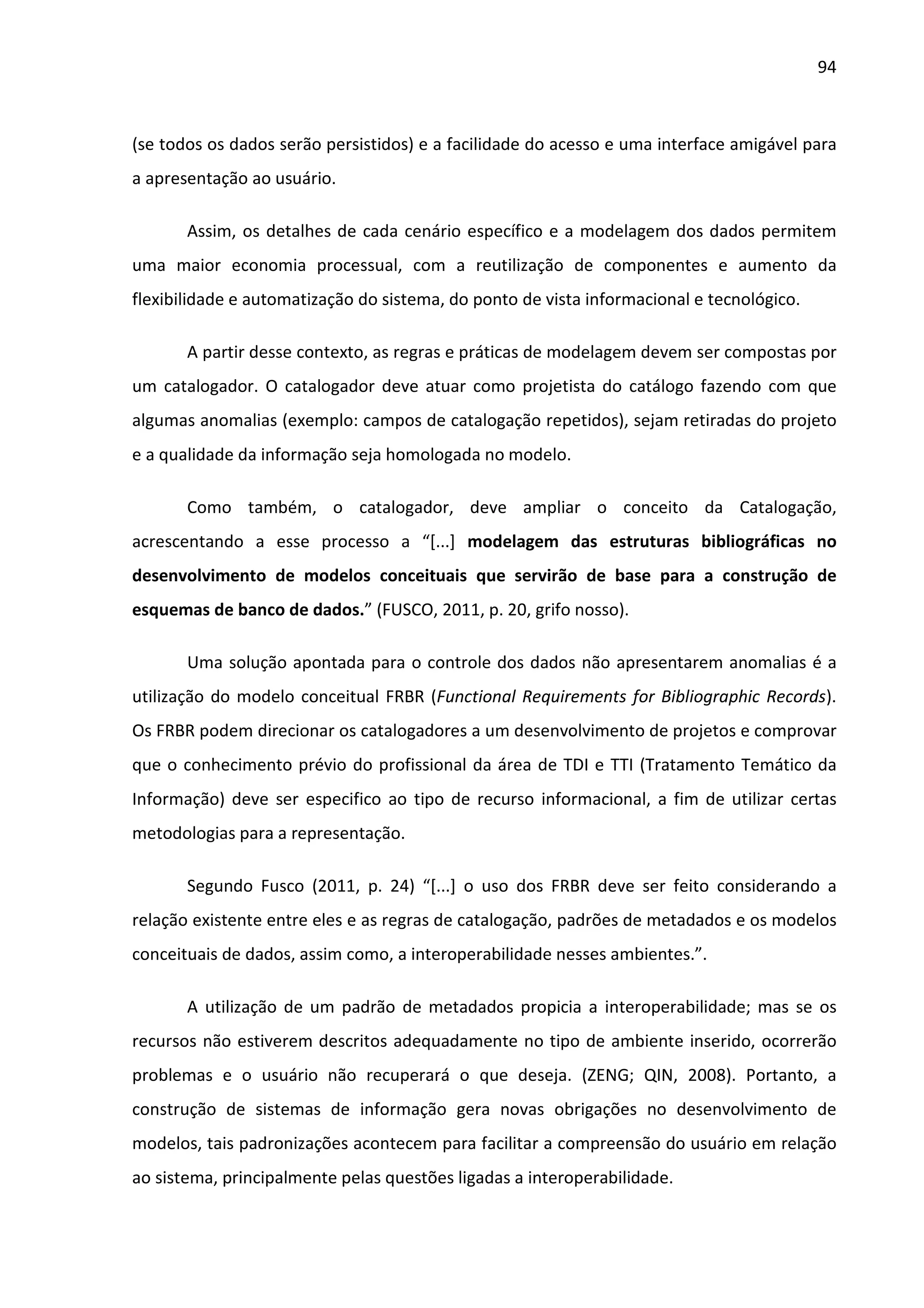 94



(se todos os dados serão persistidos) e a facilidade do acesso e uma interface amigável para
a apresentação ao usuário.

       Assim, os detalhes de cada cenário específico e a modelagem dos dados permitem
uma maior economia processual, com a reutilização de componentes e aumento da
flexibilidade e automatização do sistema, do ponto de vista informacional e tecnológico.

       A partir desse contexto, as regras e práticas de modelagem devem ser compostas por
um catalogador. O catalogador deve atuar como projetista do catálogo fazendo com que
algumas anomalias (exemplo: campos de catalogação repetidos), sejam retiradas do projeto
e a qualidade da informação seja homologada no modelo.

       Como também, o catalogador, deve ampliar o conceito da Catalogação,
acrescentando a esse processo a “[...] modelagem das estruturas bibliográficas no
desenvolvimento de modelos conceituais que servirão de base para a construção de
esquemas de banco de dados.” (FUSCO, 2011, p. 20, grifo nosso).

       Uma solução apontada para o controle dos dados não apresentarem anomalias é a
utilização do modelo conceitual FRBR (Functional Requirements for Bibliographic Records).
Os FRBR podem direcionar os catalogadores a um desenvolvimento de projetos e comprovar
que o conhecimento prévio do profissional da área de TDI e TTI (Tratamento Temático da
Informação) deve ser especifico ao tipo de recurso informacional, a fim de utilizar certas
metodologias para a representação.

       Segundo Fusco (2011, p. 24) “[...] o uso dos FRBR deve ser feito considerando a
relação existente entre eles e as regras de catalogação, padrões de metadados e os modelos
conceituais de dados, assim como, a interoperabilidade nesses ambientes.”.

       A utilização de um padrão de metadados propicia a interoperabilidade; mas se os
recursos não estiverem descritos adequadamente no tipo de ambiente inserido, ocorrerão
problemas e o usuário não recuperará o que deseja. (ZENG; QIN, 2008). Portanto, a
construção de sistemas de informação gera novas obrigações no desenvolvimento de
modelos, tais padronizações acontecem para facilitar a compreensão do usuário em relação
ao sistema, principalmente pelas questões ligadas a interoperabilidade.
 