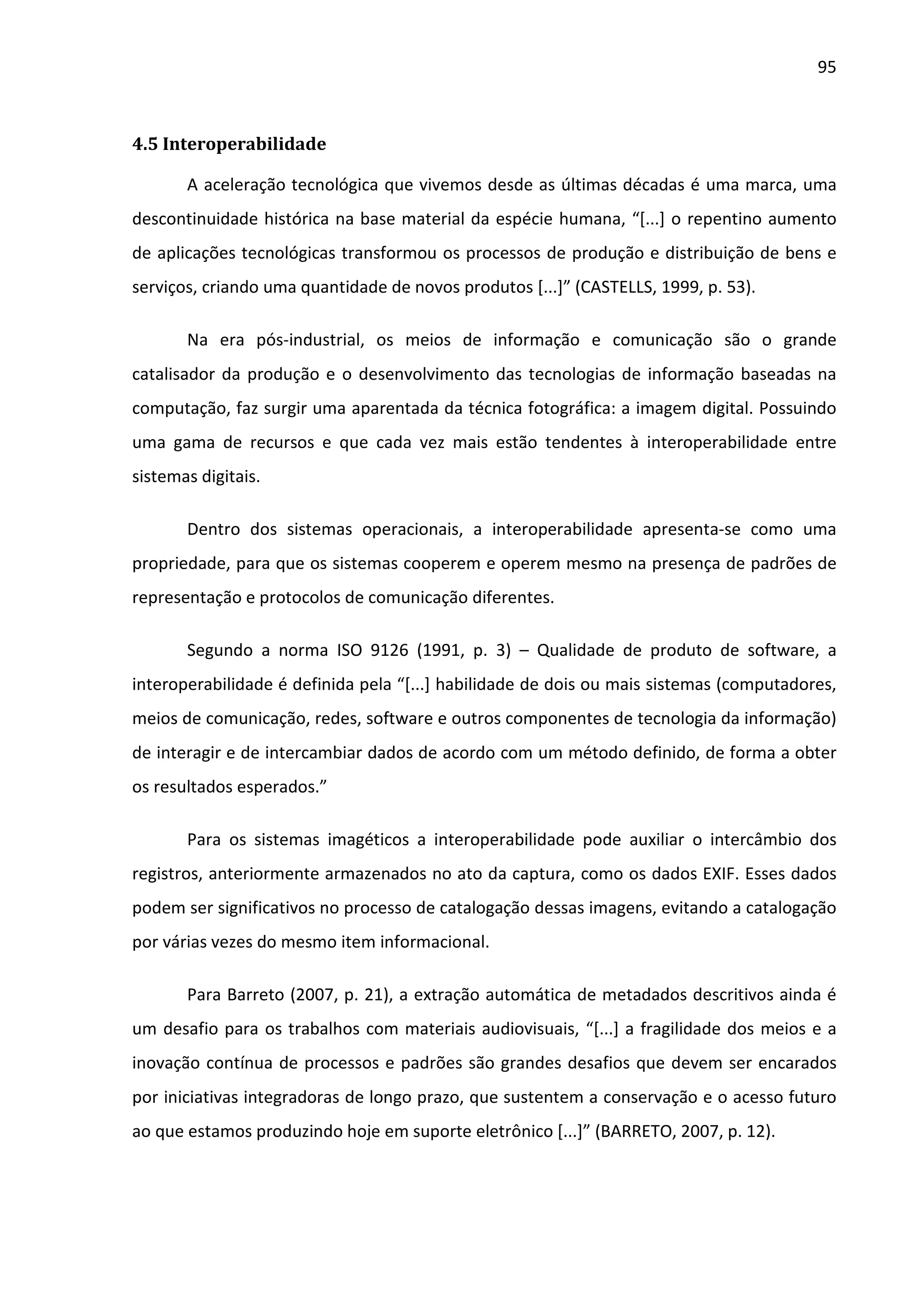 95



4.5 Interoperabilidade

       A aceleração tecnológica que vivemos desde as últimas décadas é uma marca, uma
descontinuidade histórica na base material da espécie humana, “[...] o repentino aumento
de aplicações tecnológicas transformou os processos de produção e distribuição de bens e
serviços, criando uma quantidade de novos produtos [...]” (CASTELLS, 1999, p. 53).

       Na era pós-industrial, os meios de informação e comunicação são o grande
catalisador da produção e o desenvolvimento das tecnologias de informação baseadas na
computação, faz surgir uma aparentada da técnica fotográfica: a imagem digital. Possuindo
uma gama de recursos e que cada vez mais estão tendentes à interoperabilidade entre
sistemas digitais.

       Dentro dos sistemas operacionais, a interoperabilidade apresenta-se como uma
propriedade, para que os sistemas cooperem e operem mesmo na presença de padrões de
representação e protocolos de comunicação diferentes.

       Segundo a norma ISO 9126 (1991, p. 3) – Qualidade de produto de software, a
interoperabilidade é definida pela “[...] habilidade de dois ou mais sistemas (computadores,
meios de comunicação, redes, software e outros componentes de tecnologia da informação)
de interagir e de intercambiar dados de acordo com um método definido, de forma a obter
os resultados esperados.”

       Para os sistemas imagéticos a interoperabilidade pode auxiliar o intercâmbio dos
registros, anteriormente armazenados no ato da captura, como os dados EXIF. Esses dados
podem ser significativos no processo de catalogação dessas imagens, evitando a catalogação
por várias vezes do mesmo item informacional.

       Para Barreto (2007, p. 21), a extração automática de metadados descritivos ainda é
um desafio para os trabalhos com materiais audiovisuais, “[...] a fragilidade dos meios e a
inovação contínua de processos e padrões são grandes desafios que devem ser encarados
por iniciativas integradoras de longo prazo, que sustentem a conservação e o acesso futuro
ao que estamos produzindo hoje em suporte eletrônico [...]” (BARRETO, 2007, p. 12).
 