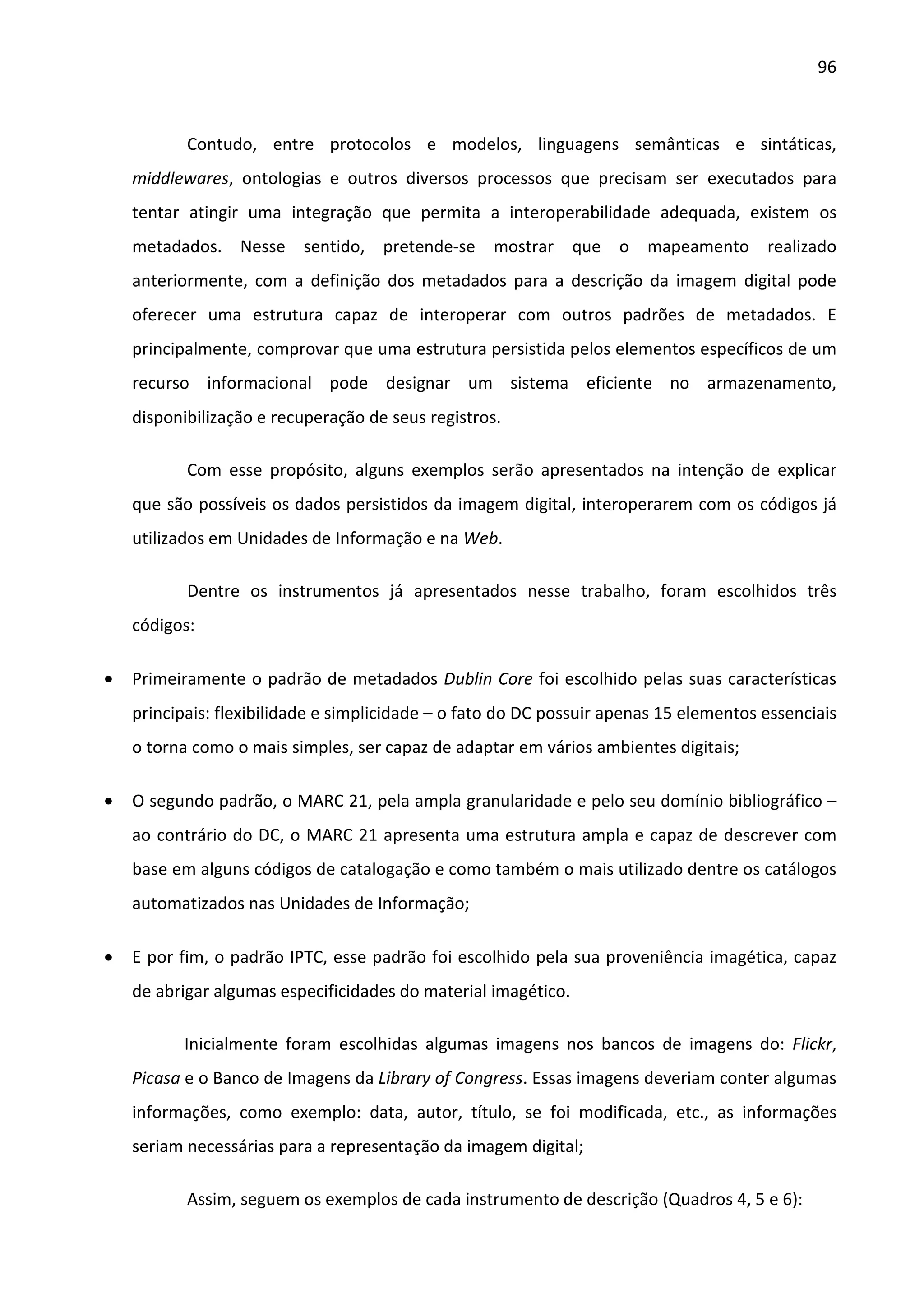 96



           Contudo, entre protocolos e modelos, linguagens semânticas e sintáticas,
    middlewares, ontologias e outros diversos processos que precisam ser executados para
    tentar atingir uma integração que permita a interoperabilidade adequada, existem os
    metadados. Nesse sentido, pretende-se mostrar que o mapeamento realizado
    anteriormente, com a definição dos metadados para a descrição da imagem digital pode
    oferecer uma estrutura capaz de interoperar com outros padrões de metadados. E
    principalmente, comprovar que uma estrutura persistida pelos elementos específicos de um
    recurso informacional pode designar um sistema eficiente no armazenamento,
    disponibilização e recuperação de seus registros.

           Com esse propósito, alguns exemplos serão apresentados na intenção de explicar
    que são possíveis os dados persistidos da imagem digital, interoperarem com os códigos já
    utilizados em Unidades de Informação e na Web.

           Dentre os instrumentos já apresentados nesse trabalho, foram escolhidos três
    códigos:

•   Primeiramente o padrão de metadados Dublin Core foi escolhido pelas suas características
    principais: flexibilidade e simplicidade – o fato do DC possuir apenas 15 elementos essenciais
    o torna como o mais simples, ser capaz de adaptar em vários ambientes digitais;

•   O segundo padrão, o MARC 21, pela ampla granularidade e pelo seu domínio bibliográfico –
    ao contrário do DC, o MARC 21 apresenta uma estrutura ampla e capaz de descrever com
    base em alguns códigos de catalogação e como também o mais utilizado dentre os catálogos
    automatizados nas Unidades de Informação;

•   E por fim, o padrão IPTC, esse padrão foi escolhido pela sua proveniência imagética, capaz
    de abrigar algumas especificidades do material imagético.

          Inicialmente foram escolhidas algumas imagens nos bancos de imagens do: Flickr,
    Picasa e o Banco de Imagens da Library of Congress. Essas imagens deveriam conter algumas
    informações, como exemplo: data, autor, título, se foi modificada, etc., as informações
    seriam necessárias para a representação da imagem digital;

           Assim, seguem os exemplos de cada instrumento de descrição (Quadros 4, 5 e 6):
 