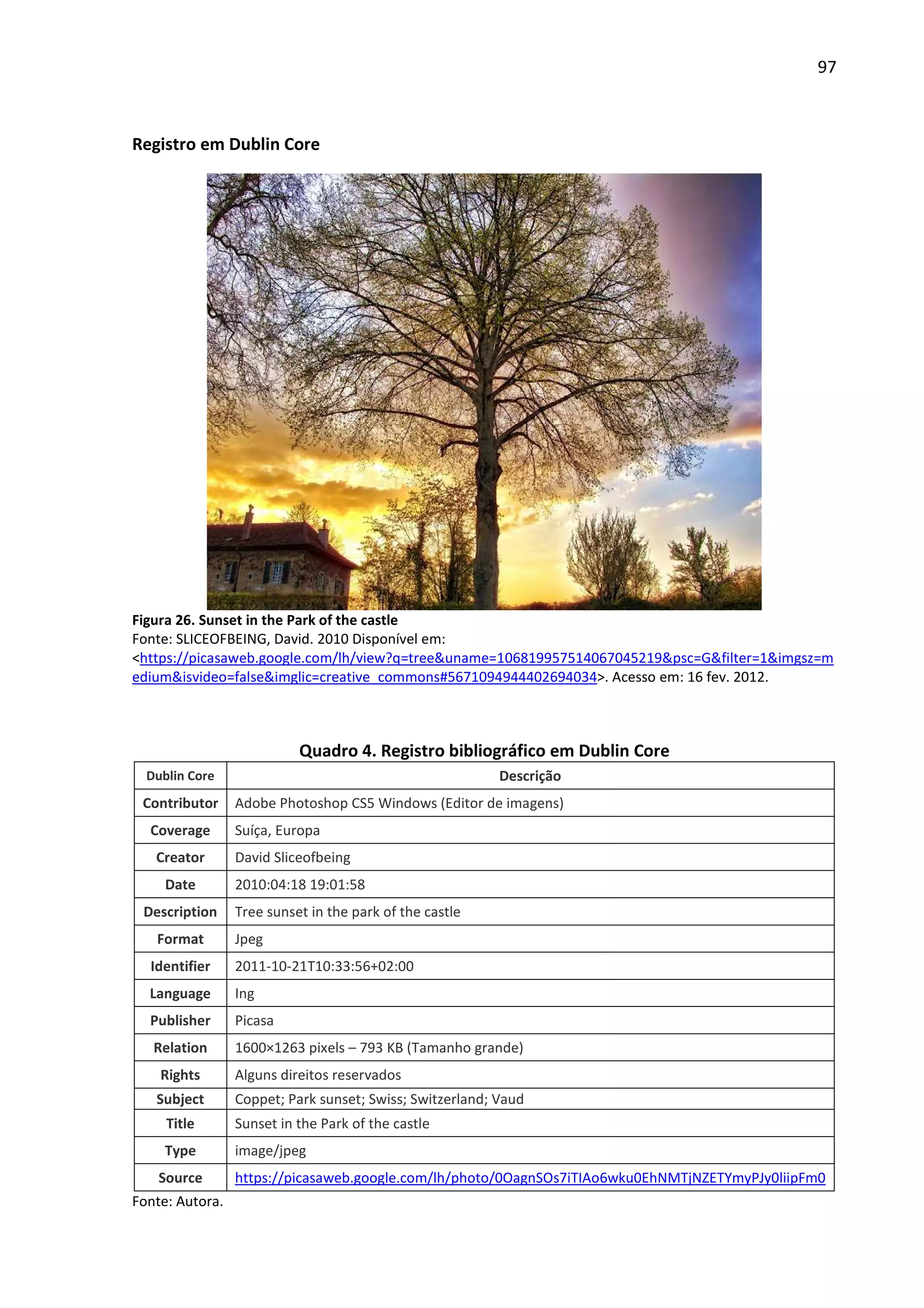 97



Registro em Dublin Core




Figura 26. Sunset in the Park of the castle
Fonte: SLICEOFBEING, David. 2010 Disponível em:
<https://picasaweb.google.com/lh/view?q=tree&uname=106819957514067045219&psc=G&filter=1&imgsz=m
edium&isvideo=false&imglic=creative_commons#5671094944402694034>. Acesso em: 16 fev. 2012.



                           Quadro 4. Registro bibliográfico em Dublin Core
  Dublin Core                                             Descrição
 Contributor     Adobe Photoshop CS5 Windows (Editor de imagens)
  Coverage       Suíça, Europa
   Creator       David Sliceofbeing
     Date        2010:04:18 19:01:58
 Description     Tree sunset in the park of the castle
   Format        Jpeg
  Identifier     2011-10-21T10:33:56+02:00
  Language       Ing
  Publisher      Picasa
   Relation      1600×1263 pixels – 793 KB (Tamanho grande)
    Rights       Alguns direitos reservados
   Subject       Coppet; Park sunset; Swiss; Switzerland; Vaud
     Title       Sunset in the Park of the castle
     Type        image/jpeg
    Source       https://picasaweb.google.com/lh/photo/0OagnSOs7iTIAo6wku0EhNMTjNZETYmyPJy0liipFm0
Fonte: Autora.
 