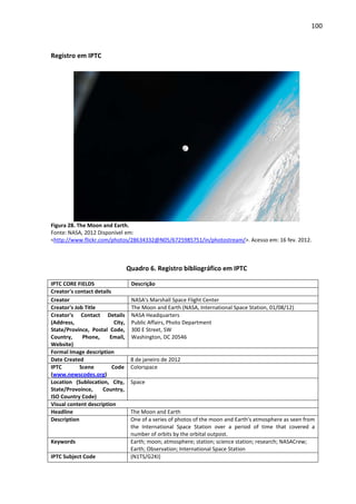 100



Registro em IPTC




Figura 28. The Moon and Earth.
Fonte: NASA, 2012 Disponível em:
<http://www.flickr.com/photos/28634332@N05/6725985751/in/photostream/>. Acesso em: 16 fev. 2012.



                                   Quadro 6. Registro bibliográfico em IPTC

IPTC CORE FIELDS                    Descrição
Creator's contact details
Creator                             NASA's Marshall Space Flight Center
Creator's Job Title                 The Moon and Earth (NASA, International Space Station, 01/08/12)
Creator's Contact Details           NASA Headquarters
(Address,                  City,    Public Affairs, Photo Department
State/Province, Postal Code,        300 E Street, SW
Country,     Phone,     Email,      Washington, DC 20546
Website)
Formal Image description
Date Created                        8 de janeiro de 2012
IPTC        Scene         Code      Colorspace
(www.newscodes.org)
Location (Sublocation, City,        Space
State/Provoince,     Country,
ISO Country Code)
Visual content description
Headline                            The Moon and Earth
Description                         One of a series of photos of the moon and Earth's atmosphere as seen from
                                    the International Space Station over a period of time that covered a
                                    number of orbits by the orbital outpost.
Keywords                            Earth; moon; atmosphere; station; science station; research; NASACrew;
                                    Earth; Observation; International Space Station
IPTC Subject Code                   (N1TS/G2KI)
 