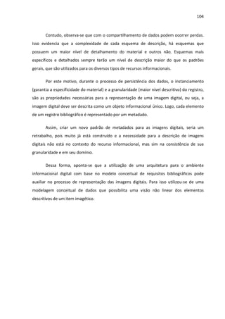 104



       Contudo, observa-se que com o compartilhamento de dados podem ocorrer perdas.
Isso evidencia que a complexidade de cada esquema de descrição, há esquemas que
possuem um maior nível de detalhamento do material e outros não. Esquemas mais
específicos e detalhados sempre terão um nível de descrição maior do que os padrões
gerais, que são utilizados para os diversos tipos de recursos informacionais.

       Por este motivo, durante o processo de persistência dos dados, o instanciamento
(garantia a especificidade do material) e a granularidade (maior nível descritivo) do registro,
são as propriedades necessárias para a representação de uma imagem digital, ou seja, a
imagem digital deve ser descrita como um objeto informacional único. Logo, cada elemento
de um registro bibliográfico é representado por um metadado.

       Assim, criar um novo padrão de metadados para as imagens digitais, seria um
retrabalho, pois muito já está construído e a necessidade para a descrição de imagens
digitais não está no contexto do recurso informacional, mas sim na consistência de sua
granularidade e em seu domínio.

       Dessa forma, aponta-se que a utilização de uma arquitetura para o ambiente
informacional digital com base no modelo conceitual de requisitos bibliográficos pode
auxiliar no processo de representação das imagens digitais. Para isso utilizou-se de uma
modelagem conceitual de dados que possibilita uma visão não linear dos elementos
descritivos de um item imagético.
 