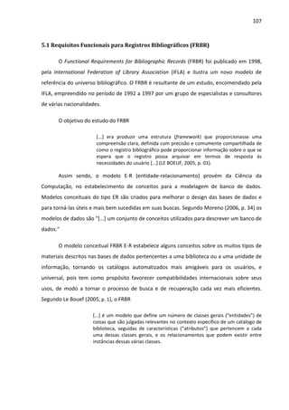 107



5.1 Requisitos Funcionais para Registros Bibliográficos (FRBR)

       O Functional Requirements for Bibliographic Records (FRBR) foi publicado em 1998,
pela International Federation of Library Association (IFLA) e ilustra um novo modelo de
referência do universo bibliográfico. O FRBR é resultante de um estudo, encomendado pela
IFLA, empreendido no período de 1992 a 1997 por um grupo de especialistas e consultores
de várias nacionalidades.

       O objetivo do estudo do FRBR

                       [...] era produzir uma estrutura (framework) que proporcionasse uma
                       compreensão clara, definida com precisão e comumente compartilhada de
                       como o registro bibliográfico pode proporcionar informação sobre o que se
                       espera que o registro possa arquivar em termos de resposta às
                       necessidades do usuário [...] (LE BOEUF, 2005, p. 01).

       Assim sendo, o modelo E-R (entidade-relacionamento) provém da Ciência da
Computação, no estabelecimento de conceitos para a modelagem de banco de dados.
Modelos conceituais do tipo ER são criados para melhorar o design das bases de dados e
para torná-las úteis e mais bem sucedidas em suas buscas. Segundo Moreno (2006, p. 34) os
modelos de dados são "[...] um conjunto de conceitos utilizados para descrever um banco de
dados."

       O modelo conceitual FRBR E-R estabelece alguns conceitos sobre os muitos tipos de
materiais descritos nas bases de dados pertencentes a uma biblioteca ou a uma unidade de
informação, tornando os catálogos automatizados mais amigáveis para os usuários, e
universal, pois tem como propósito favorecer compatibilidades internacionais sobre seus
usos, de modo a tornar o processo de busca e de recuperação cada vez mais eficientes.
Segundo Le Bouef (2005, p. 1), o FRBR

                     [...] é um modelo que define um número de classes gerais (“entidades”) de
                     coisas que são julgadas relevantes no contexto específico de um catálogo de
                     biblioteca, seguidas de características (“atributos”) que pertencem a cada
                     uma dessas classes gerais, e os relacionamentos que podem existir entre
                     instâncias dessas várias classes.
 