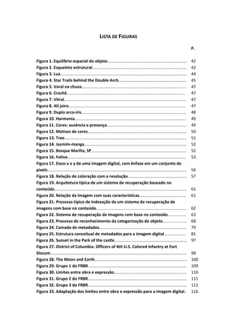 10



                                                     LISTA DE FIGURAS
                                                                                                                                  P.

Figura 1. Equilíbrio espacial do objeto.....................................................................                      42
Figura 2. Esqueleto estrutural..................................................................................                  42
Figura 3. Lua..............................................................................................................       44
Figura 4. Star Trails behind the Double Arch………………………………………………………..                                                               45
Figura 5. Varal na chuva...........................................................................................               47
Figura 6. Crochê.......................................................................................................           47
Figura 7. Vitral..........................................................................................................        47
Figura 8. All joins......................................................................................................         47
Figura 9. Duplo arco-íris...........................................................................................              48
Figura 10. Harmonia.................................................................................................              49
Figura 11. Cores: ausência e presença.....................................................................                        49
Figura 12. Matizes de cores......................................................................................                 50
Figura 13. Tree..........................................................................................................         51
Figura 14. Jasmim-manga.........................................................................................                  52
Figura 15. Bosque Marília, SP...................................................................................                  52
Figura 16. Felino.......................................................................................................          53
Figura 17. Eixos x e y de uma imagem digital, com ênfase em um conjunto de
pixels.........................................................................................................................   56
Figura 18. Relação de coloração com a resolução...................................................                                57
Figura 19. Arquitetura típica de um sistema de recuperação baseado no
conteúdo...................................................................................................................       61
Figura 20. Relação da imagem com suas características.........................................                                    61
Figura 21. Processo típico de indexação de um sistema de recuperação de
imagens com base no conteúdo...............................................................................                       62
Figura 22. Sistema de recuperação de imagens com base no conteúdo................                                                 63
Figura 23. Processo de reconhecimento da categorização do objeto.....................                                             68
Figura 24. Camada de metadados............................................................................                        79
Figura 25. Estrutura conceitual de metadados para a imagem digital...................                                             81
Figura 26. Sunset in the Park of the castle……………………………………………………………                                                                97
Figura 27. District of Columbia. Officers of 4th U.S. Colored Infantry at Fort
Slocum………………………………………………………………………………………………………………….                                                                                98
Figura 28. The Moon and Earth…………………………………………………………………………….                                                                       100
Figura 29. Grupo 1 do FRBR......................................................................................                  109
Figura 30. Limites entre obra e expressão...............................................................                          110
Figura 31. Grupo 2 do FRBR......................................................................................                  111
Figura 32. Grupo 3 do FRBR......................................................................................                  112
Figura 33. Adaptação dos limites entre obra e expressão para a imagem digital..                                                   116
 