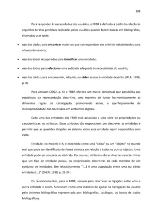 108



             Para responder às necessidades dos usuários, o FRBR é definido a partir da relação às
    seguintes tarefas genéricas realizadas pelos usuários quando fazem buscas em bibliografias,
    chamadas user tasks:

•   uso dos dados para encontrar materiais que correspondam aos critérios estabelecidos para
    a busca do usuário;

•   uso dos dados recuperados para identificar uma entidade;

•   uso dos dados para selecionar uma entidade adequada às necessidades do usuário;

•   uso dos dados para encomendar, adquirir, ou obter acesso à entidade descrita. (IFLA, 1998,
    p. 8).

             Para Jonsson (2002, p. 6) o FRBR oferece um marco conceitual que possibilita aos
    estudiosos da representação descritiva, uma maneira de juntar harmoniosamente as
    diferentes    regras   de   catalogação,   promovendo       assim,   o   aperfeiçoamento    da
    interoperabilidade, tão necessária em ambientes digitais.

             Cada uma das entidades dos FRBR está associada a uma série de propriedades ou
    características: os atributos. Esses atributos são responsáveis por descrever as entidades e
    permitir que as questões dirigidas ao sistema sobre esta entidade sejam respondidas com
    êxito.

             Entidade, no modelo E-R, é entendida como uma “coisa” ou um “objeto” no mundo
    real que pode ser identificada de forma unívoca em relação a todos os outros objetos. Uma
    entidade pode ser concreta ou abstrata. Por sua vez, atributos são as diversas características
    que um tipo de entidade possui, ou propriedades descritivas de cada membro de um
    conjunto de entidades. Um relacionamento “[...] é uma associação entre uma ou várias
    entidades [...]” (CHEN, 1990, p. 21-24).

             Os relacionamentos, para o FRBR, servem para descrever as ligações entre uma e
    outra entidade e assim, funcionam como uma maneira de ajudar na navegação do usuário
    pelo universo bibliográfico representado por: bibliografias, catálogos, ou banco de dados
    bibliográficos.
 