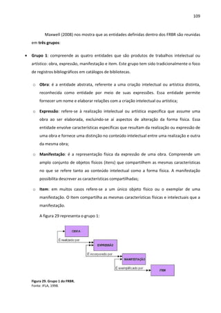 109



            Maxwell (2008) nos mostra que as entidades definidas dentro dos FRBR são reunidas
    em três grupos:

•   Grupo 1: compreende as quatro entidades que são produtos de trabalhos intelectual ou
    artístico: obra, expressão, manifestação e item. Este grupo tem sido tradicionalmente o foco
    de registros bibliográficos em catálogos de bibliotecas.

    o Obra: é a entidade abstrata, referente a uma criação intelectual ou artística distinta,
        reconhecida como entidade por meio de suas expressões. Essa entidade permite
        fornecer um nome e elaborar relações com a criação intelectual ou artística;

    o Expressão: refere-se à realização intelectual ou artística específica que assume uma
        obra ao ser elaborada, excluindo-se aí aspectos de alteração da forma física. Essa
        entidade envolve características específicas que resultam da realização ou expressão de
        uma obra e fornece uma distinção no conteúdo intelectual entre uma realização e outra
        da mesma obra;

    o Manifestação: é a representação física da expressão de uma obra. Compreende um
        amplo conjunto de objetos físicos (itens) que compartilhem as mesmas características
        no que se refere tanto ao conteúdo intelectual como a forma física. A manifestação
        possibilita descrever as características compartilhadas;

    o Item: em muitos casos refere-se a um único objeto físico ou o exemplar de uma
        manifestação. O Item compartilha as mesmas características físicas e intelectuais que a
        manifestação.

        A figura 29 representa o grupo 1:




    Figura 29. Grupo 1 do FRBR.
    Fonte: IFLA, 1998.
 