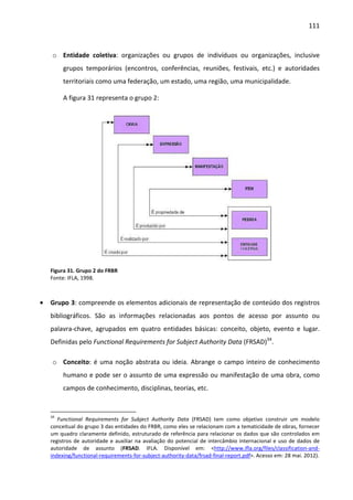 111



     o Entidade coletiva: organizações ou grupos de indivíduos ou organizações, inclusive
         grupos temporários (encontros, conferências, reuniões, festivais, etc.) e autoridades
         territoriais como uma federação, um estado, uma região, uma municipalidade.

         A figura 31 representa o grupo 2:




    Figura 31. Grupo 2 do FRBR
    Fonte: IFLA, 1998.



•   Grupo 3: compreende os elementos adicionais de representação de conteúdo dos registros
    bibliográficos. São as informações relacionadas aos pontos de acesso por assunto ou
    palavra-chave, agrupados em quatro entidades básicas: conceito, objeto, evento e lugar.
    Definidas pelo Functional Requirements for Subject Authority Data (FRSAD)34.

     o Conceito: é uma noção abstrata ou ideia. Abrange o campo inteiro de conhecimento
         humano e pode ser o assunto de uma expressão ou manifestação de uma obra, como
         campos de conhecimento, disciplinas, teorias, etc.


    34
       Functional Requirements for Subject Authority Data (FRSAD) tem como objetivo construir um modelo
    conceitual do grupo 3 das entidades do FRBR, como eles se relacionam com a tematicidade de obras, fornecer
    um quadro claramente definido, estruturado de referência para relacionar os dados que são controlados em
    registros de autoridade e auxiliar na avaliação do potencial de intercâmbio internacional e uso de dados de
    autoridade de assunto (FRSAD. IFLA. Disponível em: <http://www.ifla.org/files/classification-and-
    indexing/functional-requirements-for-subject-authority-data/frsad-final-report.pdf>. Acesso em: 28 mai. 2012).
 