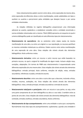 113



          Estes relacionamentos podem ocorrer entre obras, entre expressões da mesma obra,
   entre expressões de diferentes obras e entre manifestações, sendo subdivididos em tipos e
   auxiliam os usuários a percorrerem pelas entidades que desejam buscar e por outras
   entidades relacionadas.

          As relações refletidas no registro bibliográfico proporcionam uma informação
   adicional ao usuário, ajudando-o a estabelecer conexões entre a entidade encontrada e
   outras entidades relacionadas com a mesma. Tillett (2003) apresenta um esquema no qual o
   universo bibliográfico pode ser classificado em sete diferentes tipos de relacionamentos:

− Relacionamento de equivalência: são os existentes entre cópias exatas da mesma
   manifestação de uma obra, ou entre um original e a sua reprodução, os recursos partilham
   os mesmos conteúdos intelectuais ou artísticos. Podem ocorrer entre várias manifestações
   de uma expressão de uma obra. Estas relações são visíveis através dos elementos
   bibliográficos: título uniforme e notas.

− Relacionamento derivativo: entre um recurso e outro recurso que estão baseados no
   primeiro recurso, no qual o original foi modificado de algum modo. Incluem edição nova,
   variações, adaptações. Em termos de FRBR este relacionamento é esquematizado como
   diferentes expressões de uma mesma obra. Estas relações são visíveis através dos elementos
   bibliográficos: entrada principal, título uniforme, menções de edição, notas, entradas
   secundárias, referências cruzadas, entrada de assunto.

− Relacionamento descritivo: entre uma obra e outra obra que a descreve, incluindo críticas,
   revisões, resumos, avaliações, etc. Estas relações são visíveis através dos elementos
   bibliográficos: notas, entrada principal, entradas secundárias e entrada de assunto.

− Relacionamento todo/parte e parte/parte: entre um recurso e suas partes, ou seja, entre
   uma parte componente de um item bibliográfico ou obra e o seu todo. E também entre as
   partes de uma obra. Estas relações são visíveis através dos elementos bibliográficos: nota de
   conteúdo, entradas analíticas, entradas secundárias, títulos uniformes.

− Relacionamento do tipo acompanhamento: entre uma entidade e outra que a acompanha.
   Normalmente inclui dois tipos de acompanhamento: suplementar, quando uma entidade é
 