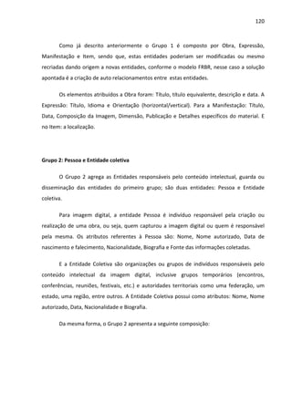 120



       Como já descrito anteriormente o Grupo 1 é composto por Obra, Expressão,
Manifestação e Item, sendo que, estas entidades poderiam ser modificadas ou mesmo
recriadas dando origem a novas entidades, conforme o modelo FRBR, nesse caso a solução
apontada é a criação de auto relacionamentos entre estas entidades.

       Os elementos atribuídos a Obra foram: Título, título equivalente, descrição e data. A
Expressão: Título, Idioma e Orientação (horizontal/vertical). Para a Manifestação: Título,
Data, Composição da Imagem, Dimensão, Publicação e Detalhes específicos do material. E
no Item: a localização.




Grupo 2: Pessoa e Entidade coletiva

       O Grupo 2 agrega as Entidades responsáveis pelo conteúdo intelectual, guarda ou
disseminação das entidades do primeiro grupo; são duas entidades: Pessoa e Entidade
coletiva.

       Para imagem digital, a entidade Pessoa é indivíduo responsável pela criação ou
realização de uma obra, ou seja, quem capturou a imagem digital ou quem é responsável
pela mesma. Os atributos referentes à Pessoa são: Nome, Nome autorizado, Data de
nascimento e falecimento, Nacionalidade, Biografia e Fonte das informações coletadas.

       E a Entidade Coletiva são organizações ou grupos de indivíduos responsáveis pelo
conteúdo intelectual da imagem digital, inclusive grupos temporários (encontros,
conferências, reuniões, festivais, etc.) e autoridades territoriais como uma federação, um
estado, uma região, entre outros. A Entidade Coletiva possui como atributos: Nome, Nome
autorizado, Data, Nacionalidade e Biografia.

       Da mesma forma, o Grupo 2 apresenta a seguinte composição:
 