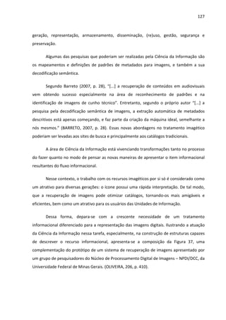 127



geração, representação, armazenamento, disseminação, (re)uso, gestão, segurança e
preservação.

       Algumas das pesquisas que poderiam ser realizadas pela Ciência da Informação são
os mapeamentos e definições de padrões de metadados para imagens, e também a sua
decodificação semântica.

       Segundo Barreto (2007, p. 28), “[...] a recuperação de conteúdos em audiovisuais
vem obtendo sucesso especialmente na área de reconhecimento de padrões e na
identificação de imagens de cunho técnico”. Entretanto, segundo o próprio autor “[...] a
pesquisa pela decodificação semântica de imagens, a extração automática de metadados
descritivos está apenas começando, e faz parte da criação da máquina ideal, semelhante a
nós mesmos.” (BARRETO, 2007, p. 28). Essas novas abordagens no tratamento imagético
poderiam ser levadas aos sites de busca e principalmente aos catálogos tradicionais.

       A área de Ciência da Informação está vivenciando transformações tanto no processo
do fazer quanto no modo de pensar as novas maneiras de apresentar o item informacional
resultantes do fluxo informacional.

       Nesse contexto, o trabalho com os recursos imagéticos por si só é considerado como
um atrativo para diversas gerações: o ícone possui uma rápida interpretação. De tal modo,
que a recuperação de imagens pode otimizar catálogos, tornando-os mais amigáveis e
eficientes, bem como um atrativo para os usuários das Unidades de Informação.

       Dessa forma, depara-se com a crescente necessidade de um tratamento
informacional diferenciado para a representação das imagens digitais. Ilustrando a atuação
da Ciência da Informação nessa tarefa, especialmente, na construção de estruturas capazes
de descrever o recurso informacional, apresenta-se a composição da Figura 37, uma
complementação do protótipo de um sistema de recuperação de imagens apresentado por
um grupo de pesquisadores do Núcleo de Processamento Digital de Imagens – NPDI/DCC, da
Universidade Federal de Minas Gerais. (OLIVEIRA, 206, p. 410).
 