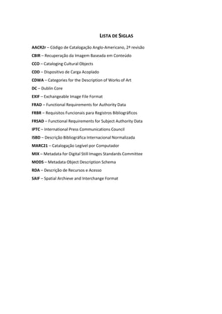 12



                                      LISTA DE SIGLAS
AACR2r – Código de Catalogação Anglo-Americano, 2ª revisão
CBIR – Recuperação da Imagem Baseada em Conteúdo
CCO – Cataloging Cultural Objects
CDD – Dispositivo de Carga Acoplado
CDWA – Categories for the Description of Works of Art
DC – Dublin Core
EXIF – Exchangeable Image File Format
FRAD – Functional Requirements for Authority Data
FRBR – Requisitos Funcionais para Registros Bibliográficos
FRSAD – Functional Requirements for Subject Authority Data
IPTC – International Press Communications Council
ISBD – Descrição Bibliográfica Internacional Normalizada
MARC21 – Catalogação Legível por Computador
MIX – Metadata for Digital Still Images Standards Committee
MODS – Metadata Object Description Schema
RDA – Descrição de Recursos e Acesso
SAIF – Spatial Archieve and Interchange Format
 