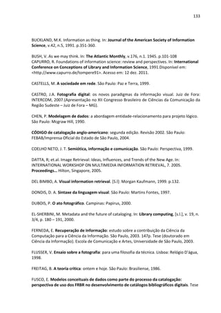 133




BUCKLAND, M.K. Information as thing. In: Journal of the American Society of Information
Science, v.42, n.5, 1991. p.351-360.

BUSH, V. As we may think. In: The Atlantic Monthly, v.176, n.1. 1945. p.101-108
CAPURRO, R. Foundations of information science: review and perspectives. In: International
Conference on Conceptions of Library and Information Science, 1991.Disponível em:
<http://www.capurro.de/tompere91>. Acesso em: 12 dez. 2011.

CASTELLS, M. A sociedade em rede. São Paulo: Paz e Terra, 1999.

CASTRO, J.A. Fotografia digital: os novos paradigmas da informação visual. Juiz de Fora:
INTERCOM, 2007.(Apresentação no XII Congresso Brasileiro de Ciências da Comunicação da
Região Sudeste – Juiz de Fora – MG).

CHEN, P. Modelagem de dados: a abordagem entidade-relacionamento para projeto lógico.
São Paulo: Mcgraw Hill, 1990.

CÓDIGO de catalogação anglo-americano: segunda edição. Revisão 2002. São Paulo:
FEBAB/Imprensa Oficial do Estado de São Paulo, 2004.

COELHO NETO, J. T. Semiótica, informação e comunicação. São Paulo: Perspectiva, 1999.

DATTA, R; et.al. Image Retrieval: Ideas, Influences, and Trends of the New Age. In:
INTERNATIONAL WORKSHOP ON MULTIMEDIA INFORMATION RETRIEVAL, 7. 2005.
Proceedings… Hilton, Singapore, 2005.

DEL BIMBO, A. Visual information retrieval. [S.l]: Morgan Kaufmann, 1999. p.132.

DONDIS, D. A. Sintaxe da linguagem visual. São Paulo: Martins Fontes, 1997.

DUBOIS, P. O ato fotográfico. Campinas: Papirus, 2000.

EL-SHERBINI, M. Metadata and the future of cataloging. In: Library computing, [s.l.], v. 19, n.
3/4, p. 180 – 191, 2000.

FERNEDA, E. Recuperação de Informação: estudo sobre a contribuição da Ciência da
Computação para a Ciência da Informação. São Paulo, 2003. 147p. Tese (doutorado em
Ciência da Informação). Escola de Comunicação e Artes, Universidade de São Paulo, 2003.

FLUSSER, V. Ensaio sobre a fotografia: para uma filosofia da técnica. Lisboa: Relógio D'água,
1998.

FREITAG, B. A teoria crítica: ontem e hoje. São Paulo: Brasiliense, 1986.

FUSCO, E. Modelos conceituais de dados como parte do processo da catalogação:
perspectiva de uso dos FRBR no desenvolvimento de catálogos bibliográficos digitais. Tese
 
