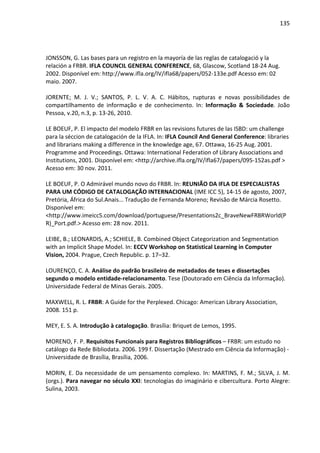 135




JONSSON, G. Las bases para un registro en la mayoría de las reglas de catalogació y la
relación a FRBR. IFLA COUNCIL GENERAL CONFERENCE, 68, Glascow, Scotland 18-24 Aug.
2002. Disponível em: http://www.ifla.org/IV/ifla68/papers/052-133e.pdf Acesso em: 02
maio. 2007.

JORENTE; M. J. V.; SANTOS, P. L. V. A. C. Hábitos, rupturas e novas possibilidades de
compartilhamento de informação e de conhecimento. In: Informação & Sociedade. João
Pessoa, v.20, n.3, p. 13-26, 2010.

LE BOEUF, P. El impacto del modelo FRBR en las revisions futures de las ISBD: um challenge
para la séccion de catalogación de la IFLA. In: IFLA Council And General Conference: libraries
and librarians making a difference in the knowledge age, 67. Ottawa, 16-25 Aug. 2001.
Programme and Proceedings. Ottawa: International Federation of Library Associations and
Institutions, 2001. Disponível em: <http://archive.ifla.org/IV/ifla67/papers/095-152as.pdf >
Acesso em: 30 nov. 2011.

LE BOEUF, P. O Admirável mundo novo do FRBR. In: REUNIÃO DA IFLA DE ESPECIALISTAS
PARA UM CÓDIGO DE CATALOGAÇÃO INTERNACIONAL (IME ICC 5), 14-15 de agosto, 2007,
Pretória, África do Sul.Anais... Tradução de Fernanda Moreno; Revisão de Márcia Rosetto.
Disponível em:
<http://www.imeicc5.com/download/portuguese/Presentations2c_BraveNewFRBRWorld(P
R)_Port.pdf.> Acesso em: 28 nov. 2011.

LEIBE, B.; LEONARDIS, A.; SCHIELE, B. Combined Object Categorization and Segmentation
with an Implicit Shape Model. In: ECCV Workshop on Statistical Learning in Computer
Vision, 2004. Prague, Czech Republic. p. 17–32.

LOURENÇO, C. A. Análise do padrão brasileiro de metadados de teses e dissertações
segundo o modelo entidade-relacionamento. Tese (Doutorado em Ciência da Informação).
Universidade Federal de Minas Gerais. 2005.

MAXWELL, R. L. FRBR: A Guide for the Perplexed. Chicago: American Library Association,
2008. 151 p.

MEY, E. S. A. Introdução à catalogação. Brasília: Briquet de Lemos, 1995.

MORENO, F. P. Requisitos Funcionais para Registros Bibliográficos – FRBR: um estudo no
catálogo da Rede Bibliodata. 2006. 199 f. Dissertação (Mestrado em Ciência da Informação) -
Universidade de Brasília, Brasília, 2006.

MORIN, E. Da necessidade de um pensamento complexo. In: MARTINS, F. M.; SILVA, J. M.
(orgs.). Para navegar no século XXI: tecnologias do imaginário e cibercultura. Porto Alegre:
Sulina, 2003.
 