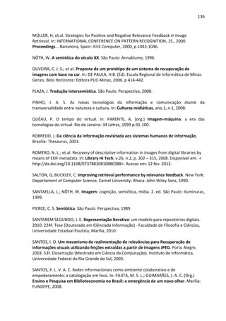 136



MÜLLER, H; et.al. Strategies for Positive and Negative Relevance Feedback in Image
Retrieval. In: INTERNATIONAL CONFERENCE ON PATTERN RECOGNITION, 15., 2000.
Proceedings... Barcelona, Spain: IEEE Computer, 2000, p.1043-1046.

NÖTH, W. A semiótica do século XX. São Paulo: Annablume, 1996.

OLIVEIRA, C. J. S.; et al. Proposta de um protótipo de um sistema de recuperação de
imagens com base na cor. In: DE PAULA, H.B. (Ed). Escola Regional de Informática de Minas
Gerais. Belo Horizonte: Editora PUC-Minas, 2006. p 414-442.

PLAZA, J. Tradução intersemiótica. São Paulo: Perspectiva, 2008.

PINHO, J. A. S. As novas tecnologias da informação e comunicação diante da
transversalidade entre natureza e cultura. In: Culturas midiáticas, ano.1, n.1, 2008.

QUÉAU, P. O tempo do virtual. In: PARENTE, A. (org.) Imagem-máquina: a era das
tecnologias do virtual. Rio de Janeiro: 34 Letras, 1999.p.91-100.

ROBREDO, J. Da ciência da informação revisitada aos sistemas humanos de informação.
Brasília: Thesaurus, 2003.

ROMERO, N. L.; et.al. Recovery of descriptive information in images from digital libraries by
means of EXIF metadata. In: Library Hi Tech, v.26, n.2, p. 302 – 315, 2008. Disponível em: <
http://dx.doi.org/10.1108/07378830810880388>. Acesso em: 12 fev. 2012.

SALTON, G; BUCKLEY, C. Improving retrieval performance by relevance feedback. New York:
Departament of Computer Science, Cornel University; Ithaca: John Wiley Sons, 1990.

SANTAELLA, L.; NÖTH, W. Imagem: cognição, semiótica, mídia. 2. ed. São Paulo: Iluminuras,
1999.

PIERCE, C. S. Semiótica. São Paulo: Perspectiva, 1989.

SANTAREM SEGUNDO, J. E. Representação Iterativa: um modelo para repositórios digitais.
2010. 224f. Tese (Doutorado em Ciênciada Informação) - Faculdade de Filosofia e Ciências,
Universidade Estadual Paulista, Marília, 2010.

SANTOS, I. O. Um mecanismo de realimentação de relevâncias para Recuperação de
informações visuais utilizando feições extraídas a partir de imagens JPEG. Porto Alegre,
2003. 53f. Dissertação (Mestrado em Ciência da Computação). Instituto de Informática,
Universidade Federal do Rio Grande do Sul, 2003.

SANTOS, P. L. V. A. C. Redes informacionais como ambiente colaborativo e de
empoderamento: a catalogação em foco. In: FUJITA, M. S. L.; GUIMARÃES, J. A. C. (Org.)
Ensino e Pesquisa em Biblioteconomia no Brasil: a emergência de um novo olhar. Marília:
FUNDEPE, 2008.
 