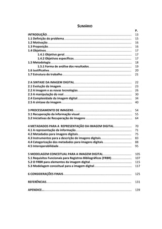 13



                                                       SUMÁRIO
                                                                                                                        P.
INTRODUÇÃO.......................................................................................................       13
1.1 Definição do problema..................................................................................             15
1.2 Motivação......................................................................................................     16
1.3 Proposição......................................................................................................    16
1.4 Objetivos........................................................................................................   17
        1.4.1 Objetivo geral..................................................................................          17
        1.4.2 Objetivos específicos......................................................................               17
1.5 Metodologia...................................................................................................      18
        1.5.1 Forma de análise dos resultados....................................................                       19
1.6 Justificativa....................................................................................................   20
1.7 Estrutura do trabalho....................................................................................           21

2 A SINTAXE DA IMAGEM DIGITAL......................................................................                     22
2.1 Evolução da imagem......................................................................................            23
2.2 A imagem e as novas tecnologias..................................................................                   26
2.3 A manipulação do real...................................................................................            30
2.4 Complexidade da imagem digital..................................................................                    34
2.5 A sintaxe da imagem......................................................................................           40

3 PROCESSAMENTO DE IMAGENS....................................................................... 54
3.1 Recuperação da informação visual................................................................ 55
3.2 Iniciativas de Recuperação de Imagens ........................................................ 64

4 METADADOS PARA A REPRESENTAÇÃO DA IMAGEM DIGITAL......................                                                70
4.1 A representação da informação....................................................................                   71
4.2 Metadados para imagens digitais.................................................................                    75
4.3 Instrumentos para a descrição de imagens digitais......................................                             83
4.4 Categorização dos metadados para imagens digitais...................................                                88
4.5 Interoperabilidade.........................................................................................         95

5 MODELAGEM CONCEITUAL PARA A IMAGEM DIGITAL...................................                                         105
5.1 Requisitos Funcionais para Registros Bibliográficos (FRBR).........................                                 107
5.2 O FRBR para elementos da imagem digital...................................................                          115
5.3 Modelagem conceitual para a imagem digital..............................................                            117

6 CONSIDERAÇÕES FINAIS...................................................................................               125

REFERÊNCIAS.......................................................................................................      131

APENDICE.............................................................................................................   139
 