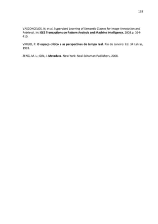 138




VASCONCELOS, N; et al. Supervised Learning of Semantic Classes for Image Annotation and
Retrieval. In: IEEE Transactions on Pattern Analysis and Machine Intelligence, 2008.p. 394-
410.

VIRILIO, P. O espaço crítico e as perspectivas do tempo real. Rio de Janeiro: Ed. 34 Letras,
1993.

ZENG, M. L.; QIN, J. Metadata. New York: Neal-Schuman Publishers, 2008.
 