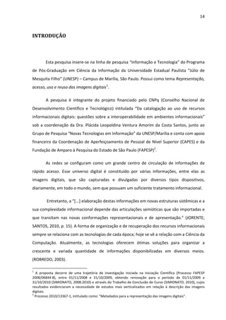14



INTRODUÇÃO



        Esta pesquisa insere-se na linha de pesquisa “Informação e Tecnologia” do Programa
de Pós-Graduação em Ciência da Informação da Universidade Estadual Paulista “Júlio de
Mesquita Filho” (UNESP) – Campus de Marília, São Paulo. Possui como tema Representação,
acesso, uso e reuso das imagens digitais1.

        A pesquisa é integrante do projeto financiado pelo CNPq (Conselho Nacional de
Desenvolvimento Científico e Tecnológico) intitulada “Da catalogação ao uso de recursos
informacionais digitais: questões sobre a interoperabilidade em ambientes informacionais”
sob a coordenação da Dra. Plácida Leopoldina Ventura Amorim da Costa Santos, junto ao
Grupo de Pesquisa “Novas Tecnologias em Informação” da UNESP/Marília e conta com apoio
financeiro da Coordenação de Aperfeiçoamento de Pessoal de Nível Superior (CAPES) e da
Fundação de Amparo à Pesquisa do Estado de São Paulo (FAPESP)2.

        As redes se configuram como um grande centro de circulação de informações de
rápido acesso. Esse universo digital é constituído por várias informações, entre elas as
imagens digitais, que são capturadas e divulgadas por diversos tipos dispositivos,
diariamente, em todo o mundo, sem que possuam um suficiente tratamento informacional.

        Entretanto, a “[...] elaboração destas informações em novas estruturas sistêmicas e a
sua complexidade informacional depende das articulações semióticas que são importadas e
que transitam nas novas conformações representacionais e de apresentação.” (JORENTE;
SANTOS, 2010, p. 15). A forma de organização e de recuperação dos recursos informacionais
sempre se relaciona com as tecnologias de cada época; hoje se vê a relação com a Ciência da
Computação. Atualmente, as tecnologias oferecem ótimas soluções para organizar a
crescente e variada quantidade de informações disponibilizadas em diversos meios.
(ROBREDO, 2003).

1
  A proposta decorre de uma trajetória de investigação iniciada na Iniciação Científica (Processo FAPESP
2008/06844-8), entre 01/11/2008 e 31/10/2009, obtendo renovação para o período de 01/11/2009 a
31/10/2010 (SIMIONATO, 2008-2010) e através do Trabalho de Conclusão de Curso (SIMIONATO, 2010), cujos
resultados evidenciaram a necessidade de estudos mais verticalizados em relação à descrição das imagens
digitais.
2
  Processo 2010/13367-1, intitulado como: “Metadados para a representação das imagens digitais”.
 