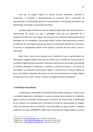 15



        Para que as imagens digitais se tornem recursos disponíveis, acessíveis e
recuperáveis é necessário o desenvolvimento de processos para a construção de
representações. As informações devem ser esquematizadas e estruturadas permitindo uma
identificação, localização e recuperação automática.

        A representação necessária ao recurso imagético digital deve estar relacionada com a
especificidade do recurso, ou seja, a abordagem geral que um observador faz é
simplesmente olhar para uma imagem com interesse. Isso o diferencia significativamente da
abordagem de um catalogador, cuja principal tarefa é analisar sistematicamente e ordenar
os elementos de uma imagem para que ela possa ser instanciada e utilizada em um processo
ou serviço; os catalogadores devem tornar possível o processo de busca para o acesso à
informação.

       Desta forma, inicia-se esta pesquisa com a hipótese de que a representação das
informações imagéticas digitais deve estar de acordo com um padrão de representação do
seu domínio digital (campo de estudo). O tratamento descritivo da informação, desenvolvido
no domínio bibliográfico, favorecerá e acelerará o processo de busca e de acesso de
informações nos ambientes informacionais digitais e ainda tornará os sistemas digitais de
busca mais rápidos, disponíveis até mesmo em sites de armazenamento de imagens digitais
já disponíveis, como: Flickr3, Picasa4 e o Banco de Imagens da Library of Congress5.




1.1 Definição do problema

        Considerando a necessidade da utilização de informações imagéticas, ressalta-se que
a unicidade exigida para a localização e o acesso a recursos dessa natureza em ambiências
digitais se dará por elementos que descrevam a sua forma. Do mesmo modo, a identificação
de um esquema de metadados para construção de formas de representação da imagem,
exige um tratamento além do conteúdo, como já abordado em alguns estudos e trabalhos
acadêmicos da autora (SIMIONATO, 2010) sobre a descrição de imagens digitais; nos quais



3
  Disponível em: <http://www.flickr.com>. Acesso em: 26 set. 2011.
4
  Disponível em: <http://picasaWeb.google.com>. Acesso em: 26 set. 2011.
5
  Disponível em: <http://www.loc.gov/pictures>. Acesso em: 26 set. 2011.
 