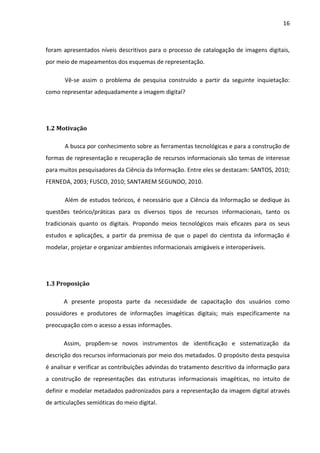 16



foram apresentados níveis descritivos para o processo de catalogação de imagens digitais,
por meio de mapeamentos dos esquemas de representação.

       Vê-se assim o problema de pesquisa construído a partir da seguinte inquietação:
como representar adequadamente a imagem digital?




1.2 Motivação

       A busca por conhecimento sobre as ferramentas tecnológicas e para a construção de
formas de representação e recuperação de recursos informacionais são temas de interesse
para muitos pesquisadores da Ciência da Informação. Entre eles se destacam: SANTOS, 2010;
FERNEDA, 2003; FUSCO, 2010; SANTAREM SEGUNDO, 2010.

       Além de estudos teóricos, é necessário que a Ciência da Informação se dedique às
questões teórico/práticas para os diversos tipos de recursos informacionais, tanto os
tradicionais quanto os digitais. Propondo meios tecnológicos mais eficazes para os seus
estudos e aplicações, a partir da premissa de que o papel do cientista da informação é
modelar, projetar e organizar ambientes informacionais amigáveis e interoperáveis.




1.3 Proposição

      A presente proposta parte da necessidade de capacitação dos usuários como
possuidores e produtores de informações imagéticas digitais; mais especificamente na
preocupação com o acesso a essas informações.

      Assim, propõem-se novos instrumentos de identificação e sistematização da
descrição dos recursos informacionais por meio dos metadados. O propósito desta pesquisa
é analisar e verificar as contribuições advindas do tratamento descritivo da informação para
a construção de representações das estruturas informacionais imagéticas, no intuito de
definir e modelar metadados padronizados para a representação da imagem digital através
de articulações semióticas do meio digital.
 