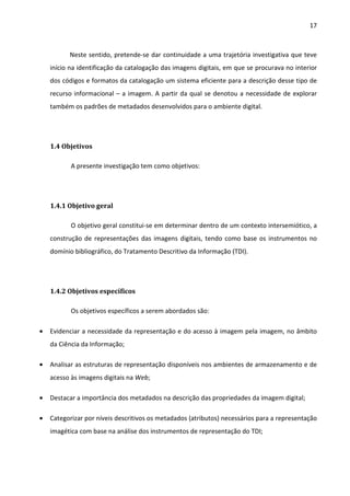 17



          Neste sentido, pretende-se dar continuidade a uma trajetória investigativa que teve
    início na identificação da catalogação das imagens digitais, em que se procurava no interior
    dos códigos e formatos da catalogação um sistema eficiente para a descrição desse tipo de
    recurso informacional – a imagem. A partir da qual se denotou a necessidade de explorar
    também os padrões de metadados desenvolvidos para o ambiente digital.




    1.4 Objetivos

           A presente investigação tem como objetivos:




    1.4.1 Objetivo geral

           O objetivo geral constitui-se em determinar dentro de um contexto intersemiótico, a
    construção de representações das imagens digitais, tendo como base os instrumentos no
    domínio bibliográfico, do Tratamento Descritivo da Informação (TDI).




    1.4.2 Objetivos específicos

           Os objetivos específicos a serem abordados são:

•   Evidenciar a necessidade da representação e do acesso à imagem pela imagem, no âmbito
    da Ciência da Informação;

•   Analisar as estruturas de representação disponíveis nos ambientes de armazenamento e de
    acesso às imagens digitais na Web;

•   Destacar a importância dos metadados na descrição das propriedades da imagem digital;

•   Categorizar por níveis descritivos os metadados (atributos) necessários para a representação
    imagética com base na análise dos instrumentos de representação do TDI;
 