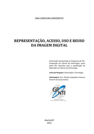 1




          ANA CAROLINA SIMIONATO




REPRESENTAÇÃO, ACESSO, USO E REUSO
       DA IMAGEM DIGITAL


                     Dissertação apresentada ao Programa de Pós-
                     Graduação em Ciência da Informação, como
                     parte dos requisitos para a qualificação do
                     Mestrado em Ciência da Informação.

                     Linha de Pesquisa: Informação e Tecnologia

                     Orientadora: Dra. Plácida Leopoldina Ventura
                     Amorim da Costa Santos.




                 Marília/SP
                  2012
 