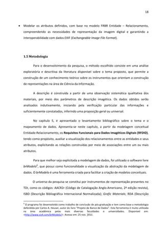 18



•   Modelar os atributos definidos, com base no modelo FRBR Entidade – Relacionamento,
    compreendendo as necessidades de representação da imagem digital e garantindo a
    interoperabilidade com dados EXIF (Exchangeable Image File Format).




    1.5 Metodologia

            Para o desenvolvimento da pesquisa, o método escolhido consiste em uma análise
    exploratória e descritiva da literatura disponível sobre o tema proposto, que permite a
    construção de um conhecimento teórico sobre os instrumentos que orientam a construção
    de representações na área de Ciência da Informação.

            A descrição é construída a partir de uma observação sistemática qualitativa dos
    materiais, por meio dos parâmetros de descrição imagética. Os dados obtidos serão
    analisados indutivamente, iniciando pela verificação particular das informações e
    suficientemente constatados, inferindo uma proposição geral ou universal.

            No capítulo 5, é apresentado o levantamento bibliográfico sobre o tema e o
    mapeamento de dados. Apresenta-se neste capítulo, a partir da modelagem conceitual
    Entidade-Relacionamento, os Requisitos Funcionais para Dados Imagéticos Digitais (RFDID),
    tendo como propósito, auxiliar a visualização dos relacionamentos entre as entidades e seus
    atributos, explicitando as relações construídas por meio de associações entre um ou mais
    atributos.

            Para que melhor seja explicitada a modelagem de dados, foi utilizado o software livre
    brModelo6, que possui como funcionalidade a visualização da abstração da modelagem de
    dados. O brModelo é uma ferramenta criada para facilitar a criação de modelos conceituais.

            O universo da pesquisa se constitui por instrumentos de representação presentes no
    TDI, como os códigos: AACR2r (Código de Catalogação Anglo-Americano, 2ª edição revista),
    ISBD (Descrição Bibliográfica Internacional Normalizada); Grafic Materials; RDA (Descrição

    6
     O programa foi desenvolvido como trabalho de conclusão de pós-graduação e tem como base a metodologia
    defendida por Carlos A. Heuser, autor do livro “Projeto de Banco de Dados”. Esta ferramenta é muito utilizada
    na área acadêmica pelas mais diversas faculdades e universidades. Disponível em:
    <http://www.sis4.com/brModelo/>. Acesso em: 25 nov. 2011.
 
