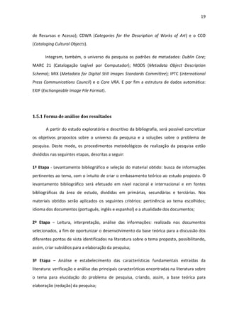 19



de Recursos e Acesso); CDWA (Categories for the Description of Works of Art) e o CCO
(Cataloging Cultural Objects).

       Integram, também, o universo da pesquisa os padrões de metadados: Dublin Core;
MARC 21 (Catalogação Legível por Computador); MODS (Metadata Object Description
Schema); MIX (Metadata for Digital Still Images Standards Committee); IPTC (International
Press Communications Council) e o Core VRA. E por fim a estrutura de dados automática:
EXIF (Exchangeable Image File Format).




1.5.1 Forma de análise dos resultados

       A partir do estudo exploratório e descritivo da bibliografia, será possível concretizar
os objetivos propostos sobre o universo da pesquisa e a soluções sobre o problema de
pesquisa. Deste modo, os procedimentos metodológicos de realização da pesquisa estão
divididos nas seguintes etapas, descritas a seguir:

1ª Etapa - Levantamento bibliográfico e seleção do material obtido: busca de informações
pertinentes ao tema, com o intuito de criar o embasamento teórico ao estudo proposto. O
levantamento bibliográfico será efetuado em nível nacional e internacional e em fontes
bibliográficas da área de estudo, divididas em primárias, secundárias e terciárias. Nos
materiais obtidos serão aplicados os seguintes critérios: pertinência ao tema escolhidos;
idioma dos documentos (português, inglês e espanhol) e a atualidade dos documentos;

2ª Etapa – Leitura, interpretação, análise das informações: realizada nos documentos
selecionados, a fim de oportunizar o desenvolvimento da base teórica para a discussão dos
diferentes pontos de vista identificados na literatura sobre o tema proposto, possibilitando,
assim, criar subsídios para a elaboração da pesquisa;

3ª Etapa – Análise e estabelecimento das características fundamentais extraídas da
literatura: verificação e análise das principais características encontradas na literatura sobre
o tema para elucidação do problema de pesquisa, criando, assim, a base teórica para
elaboração (redação) da pesquisa;
 