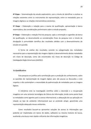 20



4ª Etapa – Sistematização do estudo exploratório: com o intuito de identificar e analisar as
relações existentes entre os instrumentos de representação, entre os metadados para as
imagens digitais e as relações intersemióticas existentes;

5ª Etapa – Elaboração e redação para o exame de qualificação: apresentação à banca
examinadora, das considerações preliminares sobre o estudo proposto;

6ª Etapa – Elaboração e redação final da pesquisa: após a orientação e sugestões da banca
de qualificação, se desenvolverão as considerações finais da pesquisa com o intuito de
divulgação à comunidade científica dos resultados obtidos com o desenvolvimento do
estudo em questão.

        A forma de análise dos resultados consiste na categorização dos metadados
necessários para a representação das imagens digitais e desenvolvimento destes metadados
em níveis de descrição, como são encontrados nos níveis de descrição no Código de
Catalogação Anglo-Americano (AACR2r).




1.6 Justificativa

        Esta pesquisa se justifica pela contribuição para a produção de conhecimento, sobre
as questões de representação da imagem digital, pois são poucas as discussões a este
respeito e não contemplam a necessidade da padronização de metadados para as imagens
digitais.

        A relevância está na investigação científica sobre a descrição e a recuperação
imagética em uma vertente tecnológica da Ciência da Informação, tendo como ponto focal
os metadados como agentes para o acesso informacional; a adequação de sua aplicação em
relação ao tipo de ambiente informacional que se pretende atingir, garantindo uma
representação adequada nesses ambientes.

        Como resultados buscam-se apresentar soluções de acesso às informações que
poderão ser implantadas em banco de dados, softwares ou mesmo motores de busca,
auxiliando uma busca mais rápida e eficiente das informações imagéticas.
 