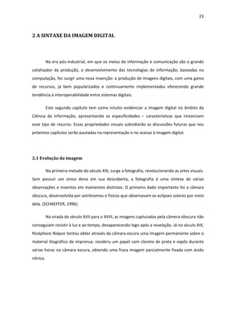 23



2 A SINTAXE DA IMAGEM DIGITAL



           Na era pós-industrial, em que os meios de informação e comunicação são o grande
catalisador da produção, o desenvolvimento das tecnologias de informação, baseadas na
computação, fez surgir uma nova invenção: a produção de imagens digitais, com uma gama
de recursos, já bem popularizados e continuamente implementados oferecendo grande
tendência à interoperabilidade entre sistemas digitais.

           Este segundo capítulo tem como intuito evidenciar a imagem digital no âmbito da
Ciência da Informação, apresentando as especificidades – características que instanciam
esse tipo de recurso. Essas propriedades visuais subsidiarão as discussões futuras que nos
próximos capítulos serão pautadas na representação e no acesso à imagem digital.




2.1 Evolução da imagem

           Na primeira metade do século XIX, surge a fotografia, revolucionando as artes visuais.
Sem possuir um único dono em sua descoberta, a fotografia é uma síntese de várias
observações e inventos em momentos distintos. O primeiro dado importante foi a câmara
obscura, desenvolvida por astrônomos e físicos que observavam os eclipses solares por meio
dela. (SCHAEFFER, 1996).

           Na virada do século XVII para o XVIII, as imagens capturadas pela câmera obscura não
conseguiam resistir à luz e ao tempo, desaparecendo logo após a revelação. Já no século XIX,
Nicéphore Niépce tentou obter através da câmara escura uma imagem permanente sobre o
material litográfico de imprensa: recobriu um papel com cloreto de prata e expôs durante
várias horas na câmara escura, obtendo uma fraca imagem parcialmente fixada com ácido
nítrico.
 