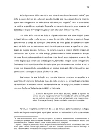 24



        Após alguns anos, Niépce recobriu uma placa de metal com betume da Judeia7, que
tinha a propriedade de se endurecer quando atingido pela luz, produzindo uma imagem;
apesar dessa imagem não ter meios tons e não servir para litografia8, todas as autoridades
na matéria a consideram a primeira fotografia permanente do mundo, esse processo foi
batizado por Niépce de "Heliografia", gravura com a luz solar. (SCHAEFFER, 1996).

        Dois anos após a morte de Niépce, Daguerre descobriu que uma imagem quase
invisível, latente, podia revelar-se com o vapor de mercúrio, reduzindo-se assim de horas
para minutos o tempo de exposição. Uma lâmina de cobre polida era sensibilizada com
vapor de iodo, que se transformava em iodeto de prata ao aderir à superfície da placa;
depois de exposta aos raios luminosos na câmara obscura, a imagem latente (imagem já
sensibilizada pela ação da luz sobre a chapa, porém ainda não visível) era revelada através
de vapor de mercúrio aquecido sobre um fogareiro a álcool; o mercúrio aderia às partes do
iodeto de prata que haviam sido afetadas pela luz, tornando a imagem visível; a imagem era
finalmente fixada com hipossulfito de sódio (para que não continuasse sensível à luz), e
lavada com água destilada; o resultado era um positivo único, pois não havia negativos que
permitissem a confecção de cópias. (SCHAEFFER, 1996).

        Sua imagem de alta definição era, contudo, invertida como em um espelho, e a
superfície extremamente delicada da chapa de metal precisava ser protegida por uma placa
de vidro contra a abrasão e fechada hermeticamente em um estojo para prevenir o contato
com o ar. Conforme Walter Benjamin (1992, p. 174) relata,

                           [...] os clichês de Daguerre eram placas de prata, iodadas e expostas na
                           câmera obscura; elas precisavam ser manipuladas em vários sentidos, até
                           que se pudesse reconhecer, sob uma luz favorável, uma imagem cinza-
                           pálida. Eram peças únicas, [...] eram guardadas em estojos, como joias.



        Porém, as fotografias demoravam de 15 a 20 minutos para impressionar a chapa;
sendo restringidas essas imagens a paisagens naturais ou arquitetônicas; não poderiam ser

7
   É uma resina espessa e escura utilizada para pintura e pátina de envelhecimento. Tradicionalmente, é
utilizado para proteger madeiras expostas ao tempo, em construções navais, em moradias e móveis. Para
pintura sobre gesso, cerâmica, madeira, cobre, alumínio, latão, couro, cortiça etc.
8
  Litografia é um tipo de gravura. Essa técnica de gravura envolve a criação de marcas (ou desenhos) sobre uma
matriz (pedra calcária) com um lápis gorduroso. A base dessa técnica é o princípio da repulsão entre água e
óleo, o desenho é feito através do acúmulo de gordura sobre a superfície da matriz.
 