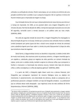 25



utilizadas na confecção de retratos. Porém nesta época, ter um retrato era sinônimo de uma
posição econômica bem sucedida e que a pequena burguesia não se sujeitava à tortura de
ficarem imóveis para a impressão da imagem na chapa.

        Essa limitação técnica fez com que o desenvolvimento de novas técnicas pra diminuir
o tempo de impressão. Em 1841, já era possível obter uma imagem fotográfica com 5
minutos de pose. No final da década de 1840, o tempo de exposição necessário era cerca de
40 segundos, tornando assim o retrato acessível a um público cada vez mais amplo.
(SONTAG, 2003).

        Por volta da segunda metade do século XIX, a imagem fotográfica foi empregada na
documentação de guerras na Europa. Sendo que o processo mais utilizado chama-se colódio
úmido (composto por partes iguais de éter e álcool numa solução de nitrato de celulose)
como substância ligante para fazer aderir o nitrato de prata fotossensível à chapa de vidro
que constituía a base do negativo.

        Desta forma, o daguerreótipo tornou-se obsoleto e esquecido; o colódio úmido além
de muito mais barato, não mostrava como no processo anterior, a imagem invertida igual a
um espelho e, sobretudo, graças ao negativo de vidro permitia um número ilimitado de
cópias. Junto com o colódio úmido, também surgiram às câmeras reflex, que começaram a
facilitar o manuseio e a locomoção das câmeras escuras. Existem dois tipos de câmeras
reflex: a reflex monobjetiva e a reflex de objetivas gêmeas9. (SONTAG, 2003).

        E a partir de 1947, o fotógrafo inglês Edwin Land cria a câmara Polaroid, com
fotografias que conseguiam reproduzir de maneira fidedigna seres ou objetos em
movimento. E posteriormente, uma diversidade de câmeras, desde as compactas até as
profissionais passaram a designar também um tipo de fotografia amadora - ou profissional
que se utilizava desse estilo despojado - que registrava cenas da vida cotidiana de forma
despretensiosa, informal. (SONTAG, 2003).

9
  Na câmara reflex monobjetiva, um pentaprisma permite que o fotógrafo veja exatamente a imagem captada
pela objetiva e dirigida para o pentaprisma por meio de um espelho situado diante do plano focal. No caso da
câmara reflex de objetivas gêmeas, o fotógrafo enquadra e focaliza o tema com o auxílio de uma objetiva
situada imediatamente acima da objetiva que vai realmente captar a imagem, o que provoca uma inversão da
imagem no sentido direito-esquerda - como a que ocorre com um espelho comum - e, nas distâncias muito
curtas, o efeito de paralaxe, que consiste na discrepância entre aquilo que é visto pelo fotógrafo através da
objetiva superior e aquilo que é efetivamente registrado pela objetiva inferior.
 