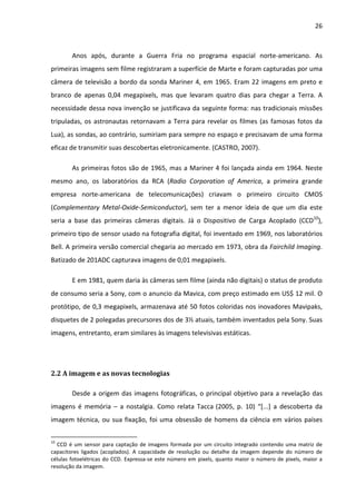 26



        Anos após, durante a Guerra Fria no programa espacial norte-americano. As
primeiras imagens sem filme registraram a superfície de Marte e foram capturadas por uma
câmera de televisão a bordo da sonda Mariner 4, em 1965. Eram 22 imagens em preto e
branco de apenas 0,04 megapixels, mas que levaram quatro dias para chegar a Terra. A
necessidade dessa nova invenção se justificava da seguinte forma: nas tradicionais missões
tripuladas, os astronautas retornavam a Terra para revelar os filmes (as famosas fotos da
Lua), as sondas, ao contrário, sumiriam para sempre no espaço e precisavam de uma forma
eficaz de transmitir suas descobertas eletronicamente. (CASTRO, 2007).

        As primeiras fotos são de 1965, mas a Mariner 4 foi lançada ainda em 1964. Neste
mesmo ano, os laboratórios da RCA (Radio Corporation of America, a primeira grande
empresa norte-americana de telecomunicações) criavam o primeiro circuito CMOS
(Complementary Metal-Oxide-Semiconductor), sem ter a menor ideia de que um dia este
seria a base das primeiras câmeras digitais. Já o Dispositivo de Carga Acoplado (CCD10),
primeiro tipo de sensor usado na fotografia digital, foi inventado em 1969, nos laboratórios
Bell. A primeira versão comercial chegaria ao mercado em 1973, obra da Fairchild Imaging.
Batizado de 201ADC capturava imagens de 0,01 megapixels.

        E em 1981, quem daria às câmeras sem filme (ainda não digitais) o status de produto
de consumo seria a Sony, com o anuncio da Mavica, com preço estimado em US$ 12 mil. O
protótipo, de 0,3 megapixels, armazenava até 50 fotos coloridas nos inovadores Mavipaks,
disquetes de 2 polegadas precursores dos de 3½ atuais, também inventados pela Sony. Suas
imagens, entretanto, eram similares às imagens televisivas estáticas.




2.2 A imagem e as novas tecnologias

        Desde a origem das imagens fotográficas, o principal objetivo para a revelação das
imagens é memória – a nostalgia. Como relata Tacca (2005, p. 10) “[...] a descoberta da
imagem técnica, ou sua fixação, foi uma obsessão de homens da ciência em vários países

10
  CCD é um sensor para captação de imagens formada por um circuito integrado contendo uma matriz de
capacitores ligados (acoplados). A capacidade de resolução ou detalhe da imagem depende do número de
células fotoelétricas do CCD. Expressa-se este número em pixels, quanto maior o número de pixels, maior a
resolução da imagem.
 