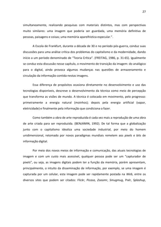 27



simultaneamente, realizando pesquisas com materiais distintos, mas com perspectivas
muito similares: uma imagem que poderia ser guardada, uma memória definitiva de
pessoas, paisagens e coisas; uma memória aparelhistica especular.”.

       A Escola de Frankfurt, durante a década de 30 e no período pós-guerra, conduz suas
discussões para uma análise crítica dos problemas do capitalismo e da modernidade, dando
início a um período denominado de “Teoria Crítica”. (FREITAG, 1986, p. 31-65). Igualmente
se conduz esta discussão nesse capítulo, o movimento de transição da imagem: do analógico
para o digital, ainda provoca algumas mudanças nas questões de armazenamento e
circulação da informação contida nestas imagens.

       Essa diferença de propósitos ocasiona diretamente no desenvolvimento e uso das
tecnologias disponíveis, descreve o desenvolvimento da técnica como meio de percepção
que transforma as visões de mundo. A técnica é colocada em movimento, pelo progresso:
primeiramente a energia natural (moinhos); depois pela energia artificial (vapor,
eletricidade) e finalmente pela informação que condiciona o fazer.

       Como também a obra de arte reproduzida é cada vez mais a reprodução de uma obra
de arte criada para ser reproduzida. (BENJAMIN, 1992). De tal forma que a globalização
junto com o capitalismo idealiza uma sociedade industrial, por meio do homem
unidimensional, retomado por novos paradigmas mundiais remetem aos pixels e bits de
informação digital.

       Por meio dos novos meios de informação e comunicação, das atuais tecnologias de
imagem e com um custo mais acessível, qualquer pessoa pode ser um “capturador de
pixels”, ou seja, as imagens digitais podem ter a função da memória, porém apresentam,
principalmente, o intuito da disseminação de informação, por exemplo, se uma imagem é
capturada por um celular, esta imagem pode ser rapidamente postada na Web, entre os
diversos sites que podem ser citados: Flickr, Picasa, Zooomr, Smugmug, Pixlr, Splashup,
 