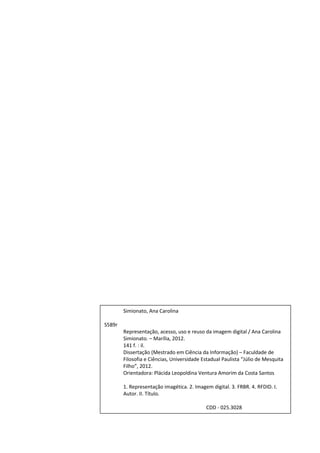 2




        Simionato, Ana Carolina

S589r
        Representação, acesso, uso e reuso da imagem digital / Ana Carolina
        Simionato. – Marília, 2012.
        141 f. : il.
        Dissertação (Mestrado em Ciência da Informação) – Faculdade de
        Filosofia e Ciências, Universidade Estadual Paulista “Júlio de Mesquita
        Filho”, 2012.
        Orientadora: Plácida Leopoldina Ventura Amorim da Costa Santos

        1. Representação imagética. 2. Imagem digital. 3. FRBR. 4. RFDID. I.
        Autor. II. Título.

                                            CDD - 025.3028
 