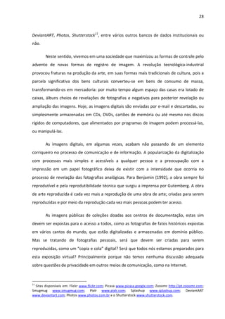 28



DeviantART, Photos, Shutterstock11, entre vários outros bancos de dados institucionais ou
não.

        Neste sentido, vivemos em uma sociedade que maximizou as formas de controle pelo
advento de novas formas de registro de imagem. A revolução tecnológica-industrial
provocou fraturas na produção da arte, em suas formas mais tradicionais de cultura, pois a
parcela significativa dos bens culturais converteu-se em bens de consumo de massa,
transformando-os em mercadoria: por muito tempo algum espaço das casas era lotado de
caixas, álbuns cheios de revelações de fotografias e negativos para posterior revelação ou
ampliação das imagens. Hoje, as imagens digitais são enviadas por e-mail e descartadas, ou
simplesmente armazenadas em CDs, DVDs, cartões de memória ou até mesmo nos discos
rígidos de computadores, que alimentados por programas de imagem podem processá-las,
ou manipulá-las.

        As imagens digitais, em algumas vezes, acabam não passando de um elemento
corriqueiro no processo de comunicação e de informação. A popularização da digitalização
com processos mais simples e acessíveis a qualquer pessoa e a preocupação com a
impressão em um papel fotográfico deixa de existir com a intensidade que ocorria no
processo de revelação das fotografias analógicas. Para Benjamin (1992), a obra sempre foi
reprodutível e pela reprodutibilidade técnica que surgiu a imprensa por Gutemberg. A obra
de arte reproduzida é cada vez mais a reprodução de uma obra de arte; criadas para serem
reproduzidas e por meio da reprodução cada vez mais pessoas podem ter acesso.

        As imagens públicas de coleções doadas aos centros de documentação, estas sim
devem ser expostas para o acesso a todos, como as fotografias de fatos históricos expostas
em vários cantos do mundo, que estão digitalizadas e armazenadas em domínio público.
Mas se tratando de fotografias pessoais, será que devem ser criadas para serem
reproduzidas, como um “copia e cola” digital? Será que todos nós estamos preparados para
esta exposição virtual? Principalmente porque não temos nenhuma discussão adequada
sobre questões de privacidade em outros meios de comunicação, como na Internet.



11
  Sites disponíveis em: Flickr www.flickr.com; Picasa www.picasa.google.com; Zooomr http://pt.zooomr.com;
Smugmug www.smugmug.com; Pixlr www.pixlr.com; Splashup www.splashup.com; DeviantART
www.deviantart.com; Photos www.photos.com.br e o Shutterstock www.shutterstock.com.
 