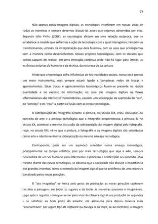 29



       Não apenas pelas imagens digitais, as tecnologias interferem em nossas vidas de
todas as maneiras e sempre devemos discuti-las antes que sejamos absorvidos por elas.
Segundo Júlio Pinho (2008), as tecnologias afetam em uma relação recíproca, que se
estabelece à medida que sofremos a ação da tecnologia com a qual interagimos; também as
transformamos, através da interpretação que dela fazemos, com os usos que privilegiamos
com a maneira como desenvolvemos nossos projetos tecnológicos, com os desvios que
somos capazes de realizar em uma interação contínua onde não há lugar para limites ou
essências próprias do humano e da técnica, da natureza ou da cultura.

       Ainda que a tecnologia sofra influências de tais realidades sociais, nunca será apenas
um mero instrumento, mas sempre estará ligado a complexas redes de trocas e
agenciamentos. Estas trocas e agenciamentos tecnológicos fazem-se presente na rápida
quantidade e no excesso de informação; no caso das imagens digitais os fluxos
informacionais são intensos e momentâneos, causam uma concepção da supressão do “ser”,
do “sentido” e do “real” a partir da fusão com as novas tecnologias.

       A sobreposição da fotografia perante a pintura, no século XIX, criou discussões do
conceito de arte e a ameaça tecnológica que a fotografia proporcionava à pintura. Já no
século XX, acontece a mesma discussão da sobreposição da imagem digital pela fotografia.
Hoje, no século XXI, vê-se que a pintura, a fotografia e as imagens digitais são valorizadas
como arte e não há nenhuma sobreposição ou mesmo ameaça tecnológica.

       Contrapondo, pode ser um equívoco acreditar numa ameaça tecnológica,
principalmente no campo artístico, pois por mais tecnológica que seja a arte, sempre
necessitará de um ser humano para intermediar o processo e contemplar seu produto. Mas
mesmo diante das novas tecnologias, se observa que a sociedade não discute a importância
dos grandes inventos, como o exemplo da imagem digital que se proliferou de uma maneira
banalizada pelas novas gerações.

       O “ato imagético” se limita pelo gesto de produção: as novas gerações capturam
retratos e paisagens em todos os lugares e de todas as maneiras possíveis e imagináveis.
Logo após o registro, consegue-se ver pelo visor da câmera digital sua produção de segundos
– se satisfizer ao bom gosto do amador, ele armazena para depois deixá-la mais
“apresentável” por algum tipo de software ou divulgá-la na Web; se ao contrário, a imagem
 