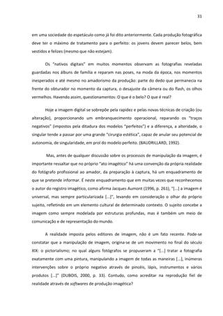31



em uma sociedade do espetáculo como já foi dito anteriormente. Cada produção fotográfica
deve ter o máximo de tratamento para o perfeito: os jovens devem parecer belos, bem
vestidos e felizes (mesmo que não estejam).

       Os “nativos digitais” em muitos momentos observam as fotografias reveladas
guardadas nos álbuns de família e reparam nas poses, na moda da época, nos momentos
inesperados e até mesmo no amadorismo da produção: parte do dedo que permanecia na
frente do obturador no momento da captura, o desajuste da câmera ou do flash, os olhos
vermelhos. Havendo assim, questionamentos: O que é o belo? O que é real?

       Hoje a imagem digital se sobrepõe pela rapidez e pelas novas técnicas de criação (ou
alteração), proporcionando um embranquecimento operacional, reparando os “traços
negativos” (impostos pela ditadura dos modelos “perfeitos”) e a diferença, a alteridade, o
singular tende a passar por uma grande “cirurgia estética”, capaz de anular seu potencial de
autonomia, de singularidade, em prol do modelo perfeito. (BAUDRILLARD, 1992).

       Mas, antes de qualquer discussão sobre os processos de manipulação da imagem, é
importante ressaltar que no próprio “ato imagético” há uma convenção da própria realidade
do fotógrafo profissional ao amador, da preparação à captura, há um enquadramento de
que se pretende informar. É neste enquadramento que em muitas vezes que reconhecemos
o autor do registro imagético, como afirma Jacques Aumont (1996, p. 261), "[...] a imagem é
universal, mas sempre particularizada [...]", levando em consideração o olhar do próprio
sujeito, refletindo em um elemento cultural de determinado contexto. O sujeito concebe a
imagem como sempre modelada por estruturas profundas, mas é também um meio de
comunicação e de representação do mundo.

       A realidade imposta pelos editores de imagem, não é um fato recente. Pode-se
constatar que a manipulação de imagem, origina-se de um movimento no final do século
XIX: o pictorialismo; no qual alguns fotógrafos se propuseram a “[...] tratar a fotografia
exatamente com uma pintura, manipulando a imagem de todas as maneiras [...], inúmeras
intervenções sobre o próprio negativo através de pincéis, lápis, instrumentos e vários
produtos [...]” (DUBOIS, 2000, p. 33). Contudo, como acreditar na reprodução fiel de
realidade através de softwares de produção imagética?
 