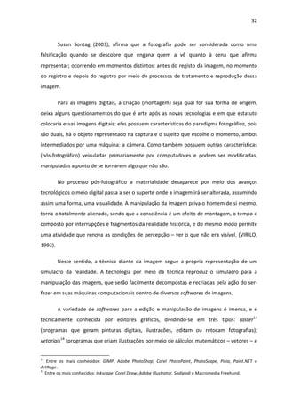 32



         Susan Sontag (2003), afirma que a fotografia pode ser considerada como uma
falsificação quando se descobre que engana quem a vê quanto à cena que afirma
representar; ocorrendo em momentos distintos: antes do registo da imagem, no momento
do registro e depois do registro por meio de processos de tratamento e reprodução dessa
imagem.

         Para as imagens digitais, a criação (montagem) seja qual for sua forma de origem,
deixa alguns questionamentos do que é arte após as novas tecnologias e em que estatuto
colocaria essas imagens digitais: elas possuem características do paradigma fotográfico, pois
são duais, há o objeto representado na captura e o sujeito que escolhe o momento, ambos
intermediados por uma máquina: a câmera. Como também possuem outras características
(pós-fotográfico) veiculadas primariamente por computadores e podem ser modificadas,
manipuladas a ponto de se tornarem algo que não são.

         No processo pós-fotográfico a materialidade desaparece por meio dos avanços
tecnológicos o meio digital passa a ser o suporte onde a imagem irá ser alterada, assumindo
assim uma forma, uma visualidade. A manipulação da imagem priva o homem de si mesmo,
torna-o totalmente alienado, sendo que a consciência é um efeito de montagem, o tempo é
composto por interrupções e fragmentos da realidade histórica, e do mesmo modo permite
uma atividade que renova as condições de percepção – ver o que não era visível. (VIRILO,
1993).

         Neste sentido, a técnica diante da imagem segue a própria representação de um
simulacro da realidade. A tecnologia por meio da técnica reproduz o simulacro para a
manipulação das imagens, que serão facilmente decompostas e recriadas pela ação do ser-
fazer em suas máquinas computacionais dentro de diversos softwares de imagens.

         A variedade de softwares para a edição e manipulação de imagens é imensa, e é
tecnicamente conhecida por editores gráficos, dividindo-se em três tipos: raster13
(programas que geram pinturas digitais, ilustrações, editam ou retocam fotografias);
vetoriais14 (programas que criam ilustrações por meio de cálculos matemáticos – vetores – e


13
    Entre os mais conhecidos: GIMP, Adobe PhotoShop, Corel PhotoPaint, PhotoScape, Pixia, Paint.NET e
ArtRage.
14
   Entre os mais conhecidos: Inkscape, Corel Draw, Adobe Illustrator, Sodipodi e Macromedia Freehand.
 