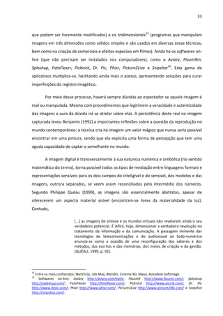 33



que podem ser livremente modificados) e os tridimensionais15 (programas que manipulam
imagens em três dimensões como sólidos simples e são usados em diversas áreas técnicas,
bem como na criação de comerciais e efeitos especiais em filmes). Ainda há os softwares on-
line (que não precisam ser instalados nos computadores), como o Aviary, FlauntRm,
Splashup, FotoFlexer, Picknick, Dr. Pic, Phixr, Picture2Live e Snipshot16. Esta gama de
aplicativos multiplica-se, facilitando ainda mais o acesso, apresentando soluções para curar
imperfeições do registro imagético.

        Por meio desse processo, haverá sempre dúvidas ao espectador se aquela imagem é
real ou manipulada. Mesmo com procedimentos que legitimem a veracidade e autenticidade
das imagens a aura da dúvida irá se atrelar sobre elas. A persistência deste real na imagem
capturada levou Benjamin (1992) a importantes reflexões sobre a questão da reprodução no
mundo contemporâneo: a técnica cria na imagem um valor mágico que nunca seria possível
encontrar em uma pintura, sendo que ela explicita uma forma de percepção que tem uma
aguda capacidade de captar o semelhante no mundo.

        A imagem digital é transversalmente à sua natureza numérica e simbólica (no sentido
matemático do termo), torna possível todos os tipos de mediação entre linguagens formais e
representações sensíveis para os dois campos do inteligível e do sensível, dos modelos e das
imagens, outrora separados, se veem assim reconciliados pelo intermédio dos números.
Segundo Philippe Quéau (1999), as imagens são essencialmente abstratas, apesar de
oferecerem um aspecto material visível (encontram-se livres da materialidade da luz).
Contudo,

                          [...] as imagens de síntese e os mundos virtuais não revelaram ainda o seu
                          verdadeiro potencial. É difícil, hoje, dimensionar a verdadeira revolução no
                          tratamento da informação e da comunicação. A passagem iminente das
                          tecnologias de telecomunicações e do audiovisual ao todo-numérico
                          anuncia-se como a ocasião de uma reconfiguração dos saberes e dos
                          métodos, das escritas e das memórias, dos meios de criação e da gestão.
                          (QUÉAU, 1999, p. 92).




15
  Entre os mais conhecidos: SketchUp, 3ds Max, Blender, Cinema 4D, Maya, Autodesk Softimage.
16
    Softwares on-line: Aviary http://aviary.com/tools; FlauntR http://www.flauntr.com/; Splashup
http://splashup.com/; FotoFlexer http://fotoflexer.com/; Picknick http://www.picnik.com/; Dr. Pic
http://www.drpic.com/; Phixr http://www.phixr.com/; Picture2Live http://www.picture2life.com/ e Snipshot
http://snipshot.com/.
 