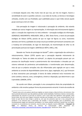 35



a retratação daquela cena. Mas muito mais do que isso, por trás da imagem, haverá a
sensibilidade do autor e questões culturais: a sua visão do mundo, as técnicas e tecnologias
utilizadas, envolta com sua finalidade, qual usabilidade possui e qual mídia veicula aquele
grupo social que a tem em mãos.

        Esta percepção da imagem é relacionada à percepção do ambiente, não estando
mediada por outras imagens ou representações. A informação está intrinsicamente ligada à
ação e a situação dos organismos no meio ambiente – concepção ecológica da informação.
(GONZALEZ; NASCIMENTO; HASELAGER, 2005, p. 204). Desta forma, a teoria da percepção
ecológica de Gibson (1979), postula de que no lugar de figuras ou cores, invariantes
abstratas sem forma, qualidades do campo visual que também permanecem constantes com
a mudança de luminosidade, do lugar de observação, da movimentação do olhar ou de
perturbações pontuais da imagem. (SANTAELLA; NÖTH, 1999, p. 46).

        Baseada nas Teorias da psicologia da Gestalt18, sobre a organização dos estímulos e
relacionamentos, Gibson (1979) aponta que a percepção depende inteiramente da
informação no "banco de dados do estímulo", os objetos da percepção passam por um
processo de classificação mental e posteriormente são internalizados e checados por um
sistema ordenado de parâmetros pré-estabelecidos e transformados pela denominação,
mais do que as próprias sensações elas são influenciadas pela cognição em que o meio
ambiente se consiste de disponibilidades (como terra, água, vegetação, etc.), que fornecem
as dicas necessárias para percepção. O banco de dados ambiental inclui invariantes tais
como sombras, texturas, cores, convergência, simetria e disposição, que determinam o que
é percebido. (GIBSON, 1979).

        De acordo com Gibson, percepção é uma consequência direta das propriedades do
ambiente e não envolve qualquer forma de processamento sensorial. A teoria da escolha de

18
  Gestalt trata-se de uma palavra alemã que engloba ao mesmo tempo a ideia de forma e de estrutura. Esta
teoria pretende demonstrar que não podemos perceber senão totalidades, fenômenos inteiros e estruturados,
indissociáveis do conjunto no qual eles se inserem e sem o qual nada mais significam. Estas gestalts, estas
formas totais, são como que imagens ricamente coloridas que emergem uma a uma, sucessivamente, de um
fundo no qual vão de novo imergir e perder-se, sem que nós possamos opor-nos a isso, porquanto elas
perderam o seu interesse para o observador. Na verdade, a nossa percepção, para os gestaltistas, está
simultaneamente ligada aos elementos percebidos e às nossas próprias estruturas mentais que nos fazem,
consoante às circunstâncias do momento, reuni-las desta ou daquela maneira (BACELAR, J. Linguagem da
Visão.    In:    Biblioteca  Online    de     Ciências  da   Comunicação:     1998.     Disponível     em:
<http://bocc.ubi.pt/pag/_texto.php3?html2=bacelar_linguagem.html>. Acesso em: 20 set. 2011.
 
