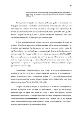 37



                      é educado por ele, o homem pensa com signos e é pensada pelos signos, a
                      natureza se faz paisagem e o mundo uma floresta de símbolos [...] (PLAZA,
                      2003, p. 19).



       As imagens são modeladas por estruturas profundas, ligadas ao exercício de uma
linguagem, assim como a vinculação a uma organização simbólica (a uma cultura, a uma
sociedade); mas a imagem também é um meio de comunicação e de representação do
mundo, que tem seu lugar em todas as sociedades humanas. (AUMONT, 1993, p. 131).
Porém, a imagem não consegue, por si só, concluir a mensagem proposta e o texto é que
apresenta o complemento final de significação para mensagem.

       O signo, disponibilizado pelo emissor, representa alguma mensagem destinada ao
receptor. Desta forma, a mensagem será composta por diferentes signos, que podem ser
imagéticos ou linguísticos. Ao observarmos um material compomos a ele, a noção de
significante ligado a um significado, porém esta construção de uma significação dependerá
da interpretação dos signos e também de como eles se complementam. (SILVEIRA, 2007).
Esta composição descreve os estudos da semiótica, que se define como o estudo da
dinâmica dos processos dos signos, a disposição de fazer o que você fez anteriormente, um
signo sempre há a presença de objetos representados em hábitos e estes hábitos sempre
possuem uma sequência lógica.

       Charles Sanders Peirce foi o fundador deste estudo e se aprimorou principalmente na
continuação da lógica dos signos, sempre envolvendo elementos de temporalidade e
espaço. Resumidamente, Pierce procurava dar unidade à “[...] concepção do pensamento
como um processo de interpretação do signo com base numa relação triádica entre signo,
objeto e interpretante.” (COELHO NETTO, 1999, p. 53).

       Os signos são as nossas funções de representação do mundo e a sua interpretação,
definidos da seguinte forma: um signo, ou representâmen, é aquilo que de um modo,
representa algo, um objeto, para alguém e é criado na mente dessa pessoa – processo
denominado como Semiose –, um signo equivalente, ou talvez um signo mais desenvolvido,
assim denominado como interpretante do primeiro signo. (SILVEIRA, 2007, p. 30). Havendo
assim, uma interseção cognitiva entre os objetos e signos, caracterizados para “informação”
como um domínio de predicados a uma lógica sintaxe.
 