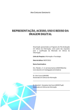 3



            ANA CAROLINA SIMIONATO




REPRESENTAÇÃO, ACESSO, USO E REUSO DA
          IMAGEM DIGITAL



              Dissertação apresentada ao Programa de Pós-Graduação
              em Ciência da Informação, como parte dos requisitos
              para a qualificação do Mestrado em Ciência da
              Informação.

              Linha de Pesquisa: Informação e Tecnologia.

              Data da defesa: 06/07/2012

              Banca Examinadora:

              Dra. Plácida L. V. A. da Costa Santos (UNESP/Marília)
              Livre-docente em Catalogação (orientadora)


              Dr. Elvis Fusco (UNIVEM)
              Doutorado em Ciência da Informação



              Dr. Ricardo C. Gonçalves Sant’ana (UNESP/Tupã)
              Doutorado em Ciência da Informação
 