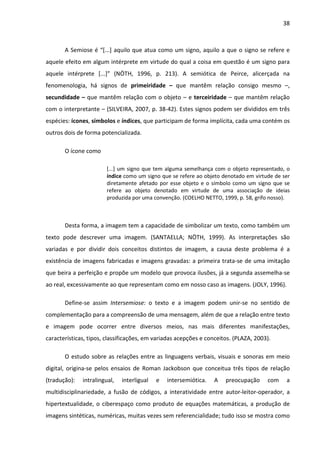 38



       A Semiose é “[...] aquilo que atua como um signo, aquilo a que o signo se refere e
aquele efeito em algum intérprete em virtude do qual a coisa em questão é um signo para
aquele intérprete [...]” (NÖTH, 1996, p. 213). A semiótica de Peirce, alicerçada na
fenomenologia, há signos de primeiridade – que mantêm relação consigo mesmo –,
secundidade – que mantêm relação com o objeto – e terceiridade – que mantêm relação
com o interpretante – (SILVEIRA, 2007, p. 38-42). Estes signos podem ser divididos em três
espécies: ícones, símbolos e índices, que participam de forma implícita, cada uma contém os
outros dois de forma potencializada.

       O ícone como

                       [...] um signo que tem alguma semelhança com o objeto representado, o
                       índice como um signo que se refere ao objeto denotado em virtude de ser
                       diretamente afetado por esse objeto e o símbolo como um signo que se
                       refere ao objeto denotado em virtude de uma associação de ideias
                       produzida por uma convenção. (COELHO NETTO, 1999, p. 58, grifo nosso).



       Desta forma, a imagem tem a capacidade de simbolizar um texto, como também um
texto pode descrever uma imagem. (SANTAELLA; NÖTH, 1999). As interpretações são
variadas e por dividir dois conceitos distintos de imagem, a causa deste problema é a
existência de imagens fabricadas e imagens gravadas: a primeira trata-se de uma imitação
que beira a perfeição e propõe um modelo que provoca ilusões, já a segunda assemelha-se
ao real, excessivamente ao que representam como em nosso caso as imagens. (JOLY, 1996).

       Define-se assim Intersemiose: o texto e a imagem podem unir-se no sentido de
complementação para a compreensão de uma mensagem, além de que a relação entre texto
e imagem pode ocorrer entre diversos meios, nas mais diferentes manifestações,
características, tipos, classificações, em variadas acepções e conceitos. (PLAZA, 2003).

       O estudo sobre as relações entre as linguagens verbais, visuais e sonoras em meio
digital, origina-se pelos ensaios de Roman Jackobson que conceitua três tipos de relação
(tradução):   intralingual,   interligual   e   intersemiótica.   A   preocupação     com    a
multidisciplinariedade, a fusão de códigos, a interatividade entre autor-leitor-operador, a
hipertextualidade, o ciberespaço como produto de equações matemáticas, a produção de
imagens sintéticas, numéricas, muitas vezes sem referencialidade; tudo isso se mostra como
 