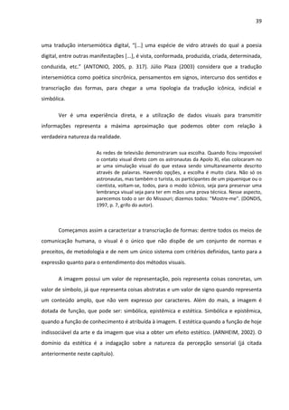 39



uma tradução intersemiótica digital, “[...] uma espécie de vidro através do qual a poesia
digital, entre outras manifestações [...], é vista, conformada, produzida, criada, determinada,
conduzida, etc.” (ANTONIO, 2005, p. 317). Júlio Plaza (2003) considera que a tradução
intersemiótica como poética sincrônica, pensamentos em signos, intercurso dos sentidos e
transcriação das formas, para chegar a uma tipologia da tradução icônica, indicial e
simbólica.

       Ver é uma experiência direta, e a utilização de dados visuais para transmitir
informações representa a máxima aproximação que podemos obter com relação à
verdadeira natureza da realidade.

                       As redes de televisão demonstraram sua escolha. Quando ficou impossível
                       o contato visual direto com os astronautas da Apolo XI, elas colocaram no
                       ar uma simulação visual do que estava sendo simultaneamente descrito
                       através de palavras. Havendo opções, a escolha é muito clara. Não só os
                       astronautas, mas também o turista, os participantes de um piquenique ou o
                       cientista, voltam-se, todos, para o modo icônico, seja para preservar uma
                       lembrança visual seja para ter em mãos uma prova técnica. Nesse aspecto,
                       parecemos todo o ser do Missouri; dizemos todos: "Mostre-me". (DONDIS,
                       1997, p. 7, grifo do autor).



       Começamos assim a caracterizar a transcriação de formas: dentre todos os meios de
comunicação humana, o visual é o único que não dispõe de um conjunto de normas e
preceitos, de metodologia e de nem um único sistema com critérios definidos, tanto para a
expressão quanto para o entendimento dos métodos visuais.

       A imagem possui um valor de representação, pois representa coisas concretas, um
valor de símbolo, já que representa coisas abstratas e um valor de signo quando representa
um conteúdo amplo, que não vem expresso por caracteres. Além do mais, a imagem é
dotada de função, que pode ser: simbólica, epistêmica e estética. Simbólica e epistêmica,
quando a função de conhecimento é atribuída à imagem. E estética quando a função de hoje
indissociável da arte e da imagem que visa a obter um efeito estético. (ARNHEIM, 2002). O
domínio da estética é a indagação sobre a natureza da percepção sensorial (já citada
anteriormente neste capítulo).
 
