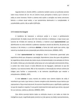 40



       Segundo Donis A. Dondis (1997), o ambiente também exerce um profundo controle
sobre nossa maneira de ver. Há um sistema visual, perceptivo e básico, que é comum a
todos os seres humanos. Porém o sistema está sujeito a variações nos temas estruturais
básicos: a sintaxe visual existe, e sua característica dominante é a complexidade. A
complexidade, porém, não se opõe à definição.




2.5 A sintaxe da imagem

       A tendência de relacionar a estrutura verbal e a visual é perfeitamente
compreensível. Os dados visuais têm três níveis distintos e individuais: o input visual, que
consiste de miríades de sistemas de símbolos; o material visual representacional, que
identificamos no meio ambiente e podemos reproduzir através do desenho, da pintura, da
escultura e do cinema; e a estrutura abstrata, a forma de tudo aquilo que vemos, seja
natural ou resultado de uma composição para efeitos intencionais. (DONDIS, 1997).

       O nível representacional da inteligência visual é fortemente governado pela
experiência direta que ultrapassa a percepção. Aprendemos coisas das quais não podemos
ter experiência direta através dos meios visuais, de demonstrações e de exemplos em forma
de modelo. Ainda que uma descrição verbal possa ser uma explicação extremamente eficaz,
o caráter dos meios visuais é muito diferente do da linguagem, sobretudo no que diz
respeito a sua natureza direta. Não se faz necessária a intervenção de nenhum sistema de
códigos para facilitar a compreensão, e de nenhuma decodificação que retarde o
entendimento. (DONDIS, 1997).

       O nível abstrato é outra maneira de analisar esse sistema dúplice de visão é
reconhecer que tudo o que vemos e criamos compõe-se dos elementos visuais básicos que
representam a força visual estrutural, de enorme importância para o significado e poderosa
no que diz respeito à resposta. É uma parte inextricável de tudo aquilo que vemos, seja qual
for sua natureza, realista ou abstrata. (DONDIS, 1997).

       Esta última acumula dentre todos os estímulos visuais e em todos os níveis da
inteligência visual, o significado pode encontrar-se não apenas nos dados representacionais,
 