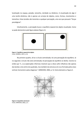 42



localização no espaço, posição, tamanho, claridade ou distância. A visualização de algo é
uma tarefa dinâmica, não á apenas um arranjo de objetos, cores, formas, movimentos e
tamanhos. Estas tensões são inerentes a qualquer percepção, uma vez que possuem “forças
psicológicas”.

        Intuitivamente, a percepção busca o equilíbrio espacial do objeto visualizado. Como
se pode demonstrar pela figura abaixo (Figura 1):




Figura 1. Equilíbrio espacial do objeto
Fonte: DONDIS, 1997, p. 26.

        No primeiro quadro, vê-se o círculo centralizado, há uma percepção do equilíbrio. Já
no segundo o círculo não está centralizado, há percepção do equilíbrio se desfaz. Conclui-se
então que “[...] as explorações informais mostram que o disco sofre influência não apenas
das bordas e do centro do quadrado, mas também da estrutura em cruz formada pelos eixos
vertical, horizontal e pelas diagonais.” (ARNHEIM, 2002, p. 5). Como demostra a Figura 2.




Figura 2. Esqueleto estrutural
Fonte: ARNHEIM, 2002, p. 6.
 