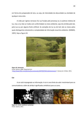 49



em forma de justaposição de tons, ou seja, de intensidade da obscuridade ou claridade de
qualquer coisa vista.

        A visão por sigmas nervosos faz sua função pela presença ou à ausência relativa de
luz, mas a luz não se irradia com uniformidade no meio ambiente, seja ela emitida pelo Sol,
pela Lua ou por alguma fonte artificial. As variações de luz ou de tom são os meios pelos
quais distinguimos oticamente a complexidade da informação visual do ambiente. (DONDIS,
1997). Veja a Figura 10.




Figura 10. Harmonia
Fonte: Autora, 2006. Disponível em:
<http://www.flickr.com/photos/karusimionato/3247059705/in/photostream/>. Acesso em: 20 dez. 2011.



Cor

        A cor está impregnada na informação. A cor é uma fonte de valor inestimável para os
comunicadores e além de atribuir significados simbólicos para as cores.




Figura 11. Cores: ausência e presença
Fonte: Autora, 2011.
 