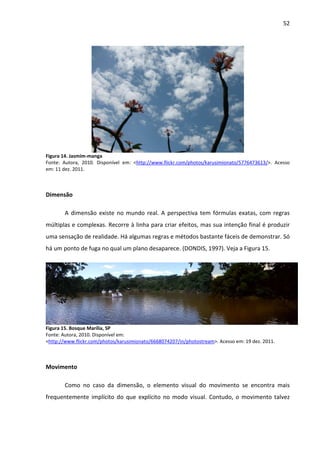 52




Figura 14. Jasmim-manga
Fonte: Autora, 2010. Disponível em: <http://www.flickr.com/photos/karusimionato/5776473613/>. Acesso
em: 11 dez. 2011.



Dimensão

       A dimensão existe no mundo real. A perspectiva tem fórmulas exatas, com regras
múltiplas e complexas. Recorre à linha para criar efeitos, mas sua intenção final é produzir
uma sensação de realidade. Há algumas regras e métodos bastante fáceis de demonstrar. Só
há um ponto de fuga no qual um plano desaparece. (DONDIS, 1997). Veja a Figura 15.




Figura 15. Bosque Marília, SP
Fonte: Autora, 2010. Disponível em:
<http://www.flickr.com/photos/karusimionato/6668074207/in/photostream>. Acesso em: 19 dez. 2011.



Movimento

       Como no caso da dimensão, o elemento visual do movimento se encontra mais
frequentemente implícito do que explícito no modo visual. Contudo, o movimento talvez
 
